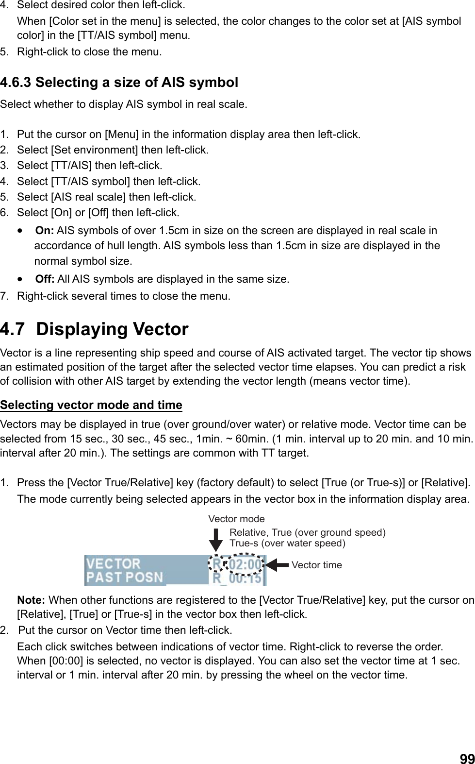  994.  Select desired color then left-click.  When [Color set in the menu] is selected, the color changes to the color set at [AIS symbol color] in the [TT/AIS symbol] menu. 5.  Right-click to close the menu. 4.6.3 Selecting a size of AIS symbol Select whether to display AIS symbol in real scale.  1.  Put the cursor on [Menu] in the information display area then left-click. 2.  Select [Set environment] then left-click. 3.  Select [TT/AIS] then left-click. 4.  Select [TT/AIS symbol] then left-click. 5.  Select [AIS real scale] then left-click. 6.  Select [On] or [Off] then left-click. •  On: AIS symbols of over 1.5cm in size on the screen are displayed in real scale in accordance of hull length. AIS symbols less than 1.5cm in size are displayed in the normal symbol size. •  Off: All AIS symbols are displayed in the same size. 7.  Right-click several times to close the menu. 4.7 Displaying Vector Vector is a line representing ship speed and course of AIS activated target. The vector tip shows an estimated position of the target after the selected vector time elapses. You can predict a risk of collision with other AIS target by extending the vector length (means vector time). Selecting vector mode and time Vectors may be displayed in true (over ground/over water) or relative mode. Vector time can be selected from 15 sec., 30 sec., 45 sec., 1min. ~ 60min. (1 min. interval up to 20 min. and 10 min. interval after 20 min.). The settings are common with TT target.  1.  Press the [Vector True/Relative] key (factory default) to select [True (or True-s)] or [Relative]. The mode currently being selected appears in the vector box in the information display area. Vector timeVector modeRelative, True (over ground speed) True-s (over water speed) Note: When other functions are registered to the [Vector True/Relative] key, put the cursor on [Relative], [True] or [True-s] in the vector box then left-click. 2.  Put the cursor on Vector time then left-click.  Each click switches between indications of vector time. Right-click to reverse the order. When [00:00] is selected, no vector is displayed. You can also set the vector time at 1 sec. interval or 1 min. interval after 20 min. by pressing the wheel on the vector time. 