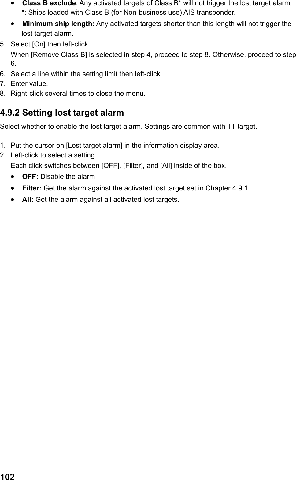  102•  Class B exclude: Any activated targets of Class B* will not trigger the lost target alarm. *: Ships loaded with Class B (for Non-business use) AIS transponder. •  Minimum ship length: Any activated targets shorter than this length will not trigger the lost target alarm. 5.  Select [On] then left-click.  When [Remove Class B] is selected in step 4, proceed to step 8. Otherwise, proceed to step 6. 6.  Select a line within the setting limit then left-click. 7. Enter value. 8.  Right-click several times to close the menu. 4.9.2 Setting lost target alarm Select whether to enable the lost target alarm. Settings are common with TT target.  1.  Put the cursor on [Lost target alarm] in the information display area. 2.  Left-click to select a setting.  Each click switches between [OFF], [Filter], and [All] inside of the box. •  OFF: Disable the alarm •  Filter: Get the alarm against the activated lost target set in Chapter 4.9.1. •  All: Get the alarm against all activated lost targets. 