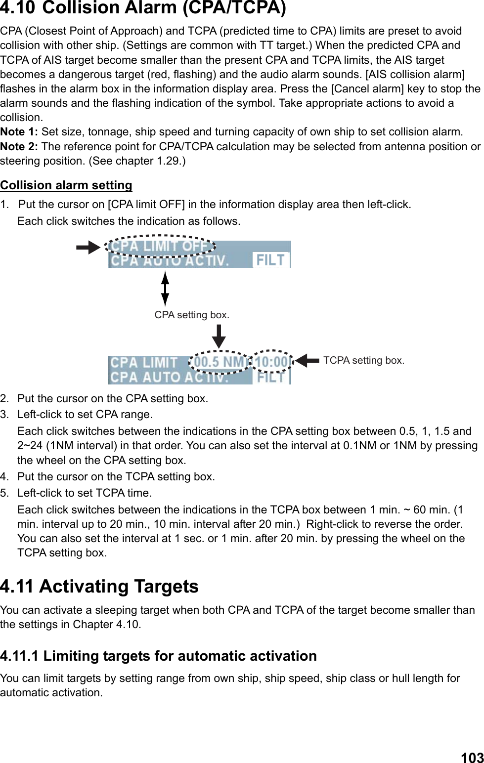  1034.10  Collision Alarm (CPA/TCPA) CPA (Closest Point of Approach) and TCPA (predicted time to CPA) limits are preset to avoid collision with other ship. (Settings are common with TT target.) When the predicted CPA and TCPA of AIS target become smaller than the present CPA and TCPA limits, the AIS target becomes a dangerous target (red, flashing) and the audio alarm sounds. [AIS collision alarm] flashes in the alarm box in the information display area. Press the [Cancel alarm] key to stop the alarm sounds and the flashing indication of the symbol. Take appropriate actions to avoid a collision.  Note 1: Set size, tonnage, ship speed and turning capacity of own ship to set collision alarm. Note 2: The reference point for CPA/TCPA calculation may be selected from antenna position or steering position. (See chapter 1.29.) Collision alarm setting 1.  Put the cursor on [CPA limit OFF] in the information display area then left-click.  Each click switches the indication as follows. CPA setting box.TCPA setting box. 2.  Put the cursor on the CPA setting box. 3.  Left-click to set CPA range.  Each click switches between the indications in the CPA setting box between 0.5, 1, 1.5 and 2~24 (1NM interval) in that order. You can also set the interval at 0.1NM or 1NM by pressing the wheel on the CPA setting box. 4.  Put the cursor on the TCPA setting box. 5.  Left-click to set TCPA time.  Each click switches between the indications in the TCPA box between 1 min. ~ 60 min. (1 min. interval up to 20 min., 10 min. interval after 20 min.)  Right-click to reverse the order. You can also set the interval at 1 sec. or 1 min. after 20 min. by pressing the wheel on the TCPA setting box. 4.11 Activating Targets You can activate a sleeping target when both CPA and TCPA of the target become smaller than the settings in Chapter 4.10. 4.11.1 Limiting targets for automatic activation You can limit targets by setting range from own ship, ship speed, ship class or hull length for automatic activation.  