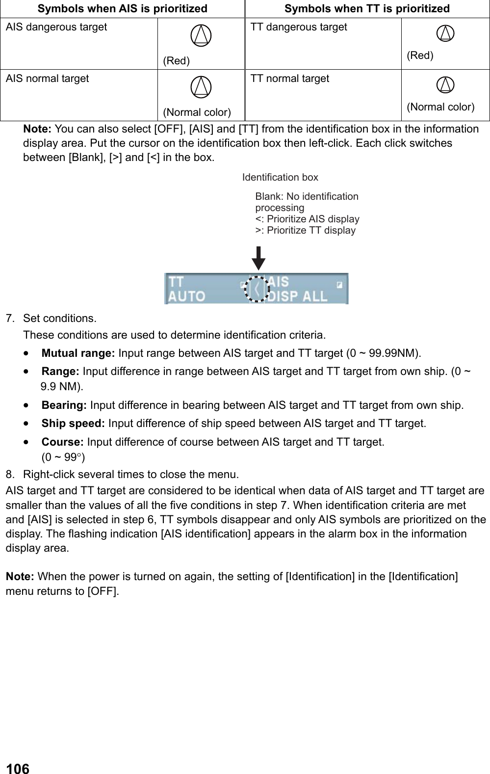  106Symbols when AIS is prioritized  Symbols when TT is prioritized AIS dangerous target  (Red) TT dangerous target  (Red) AIS normal target  (Normal color) TT normal target  (Normal color) Note: You can also select [OFF], [AIS] and [TT] from the identification box in the information display area. Put the cursor on the identification box then left-click. Each click switches between [Blank], [&gt;] and [&lt;] in the box.  Identification boxBlank: No identification processing&lt;: Prioritize AIS display &gt;: Prioritize TT display 7. Set conditions. These conditions are used to determine identification criteria. •  Mutual range: Input range between AIS target and TT target (0 ~ 99.99NM). •  Range: Input difference in range between AIS target and TT target from own ship. (0 ~ 9.9 NM). •  Bearing: Input difference in bearing between AIS target and TT target from own ship. •  Ship speed: Input difference of ship speed between AIS target and TT target. •  Course: Input difference of course between AIS target and TT target.       (0 ~ 99°) 8.  Right-click several times to close the menu. AIS target and TT target are considered to be identical when data of AIS target and TT target are smaller than the values of all the five conditions in step 7. When identification criteria are met and [AIS] is selected in step 6, TT symbols disappear and only AIS symbols are prioritized on the display. The flashing indication [AIS identification] appears in the alarm box in the information display area.  Note: When the power is turned on again, the setting of [Identification] in the [Identification] menu returns to [OFF]. 
