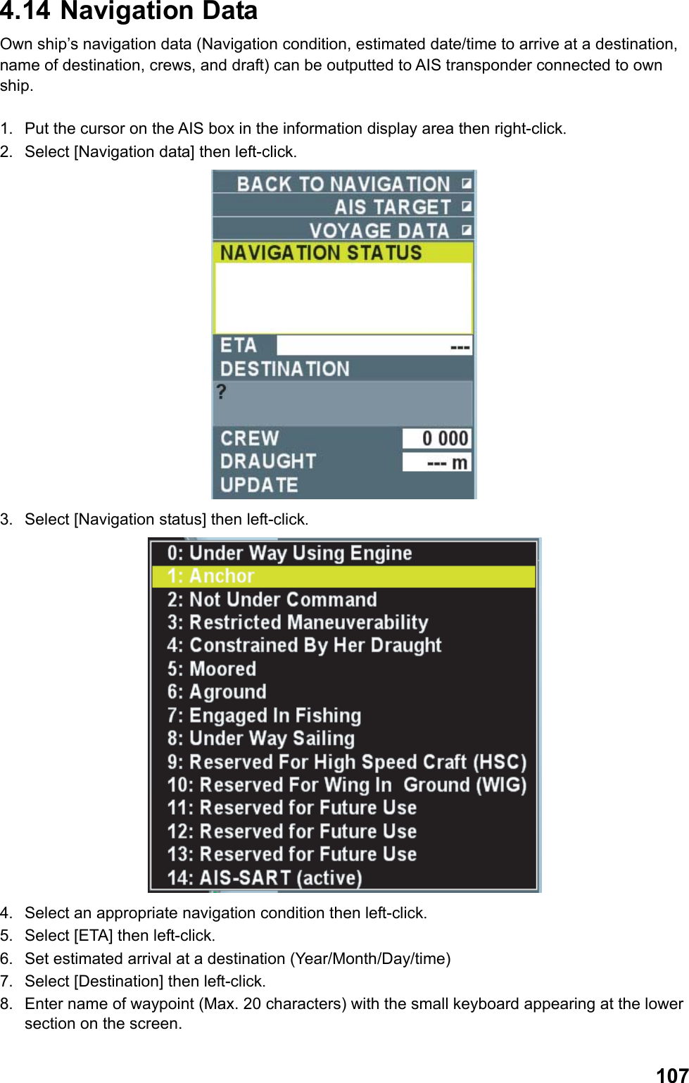  1074.14  Navigation Data  Own ship’s navigation data (Navigation condition, estimated date/time to arrive at a destination, name of destination, crews, and draft) can be outputted to AIS transponder connected to own ship.  1.  Put the cursor on the AIS box in the information display area then right-click. 2.  Select [Navigation data] then left-click.  3.  Select [Navigation status] then left-click.  4.  Select an appropriate navigation condition then left-click. 5.  Select [ETA] then left-click. 6.  Set estimated arrival at a destination (Year/Month/Day/time) 7.  Select [Destination] then left-click. 8.  Enter name of waypoint (Max. 20 characters) with the small keyboard appearing at the lower section on the screen. 