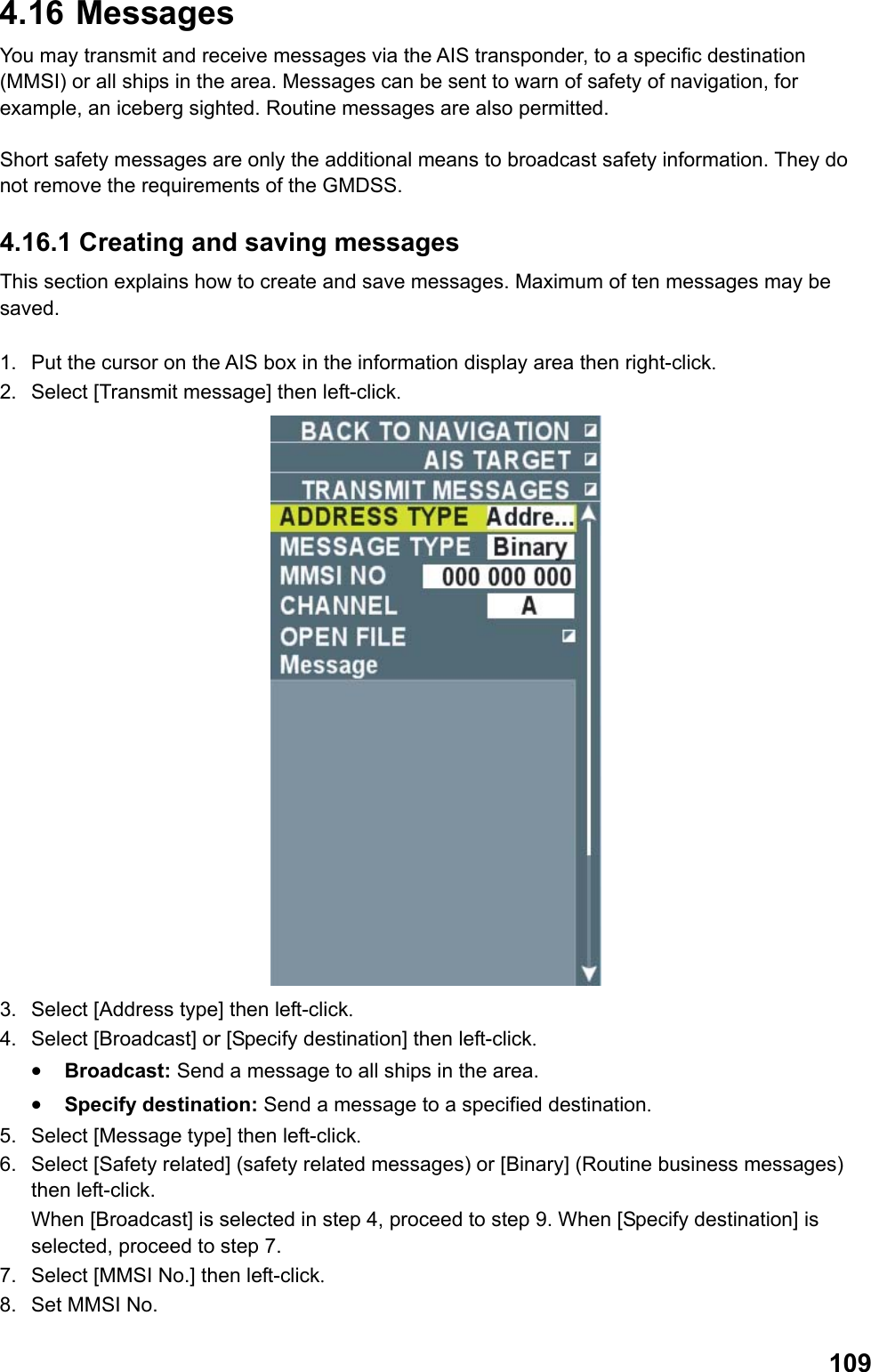  1094.16   Messages You may transmit and receive messages via the AIS transponder, to a specific destination (MMSI) or all ships in the area. Messages can be sent to warn of safety of navigation, for example, an iceberg sighted. Routine messages are also permitted.  Short safety messages are only the additional means to broadcast safety information. They do not remove the requirements of the GMDSS. 4.16.1 Creating and saving messages This section explains how to create and save messages. Maximum of ten messages may be saved.  1.  Put the cursor on the AIS box in the information display area then right-click. 2.  Select [Transmit message] then left-click.  3.  Select [Address type] then left-click. 4.  Select [Broadcast] or [Specify destination] then left-click. •  Broadcast: Send a message to all ships in the area. •  Specify destination: Send a message to a specified destination. 5.  Select [Message type] then left-click. 6.  Select [Safety related] (safety related messages) or [Binary] (Routine business messages) then left-click.  When [Broadcast] is selected in step 4, proceed to step 9. When [Specify destination] is selected, proceed to step 7. 7.  Select [MMSI No.] then left-click. 8.  Set MMSI No. 