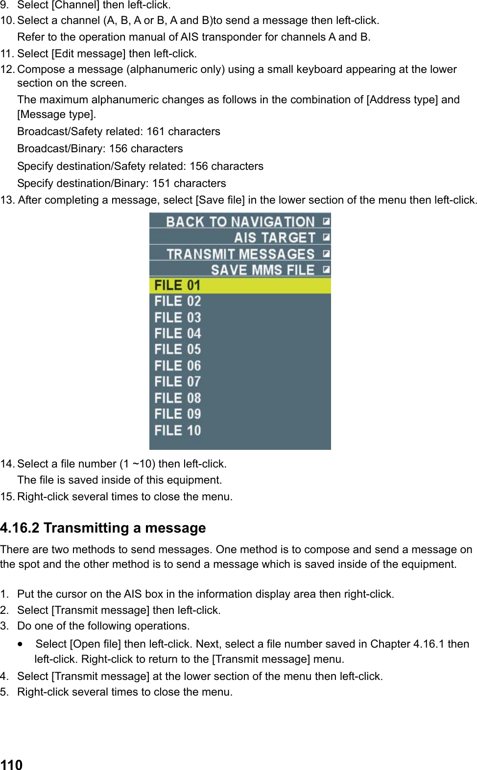  1109.  Select [Channel] then left-click. 10. Select a channel (A, B, A or B, A and B)to send a message then left-click.  Refer to the operation manual of AIS transponder for channels A and B. 11. Select [Edit message] then left-click. 12. Compose a message (alphanumeric only) using a small keyboard appearing at the lower section on the screen.  The maximum alphanumeric changes as follows in the combination of [Address type] and [Message type]. Broadcast/Safety related: 161 characters Broadcast/Binary: 156 characters Specify destination/Safety related: 156 characters Specify destination/Binary: 151 characters 13. After completing a message, select [Save file] in the lower section of the menu then left-click.  14. Select a file number (1 ~10) then left-click.  The file is saved inside of this equipment. 15. Right-click several times to close the menu. 4.16.2 Transmitting a message There are two methods to send messages. One method is to compose and send a message on the spot and the other method is to send a message which is saved inside of the equipment.  1.  Put the cursor on the AIS box in the information display area then right-click. 2.  Select [Transmit message] then left-click. 3.  Do one of the following operations. •  Select [Open file] then left-click. Next, select a file number saved in Chapter 4.16.1 then left-click. Right-click to return to the [Transmit message] menu. 4.  Select [Transmit message] at the lower section of the menu then left-click. 5.  Right-click several times to close the menu. 