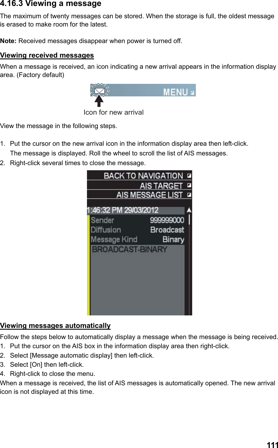  1114.16.3 Viewing a message The maximum of twenty messages can be stored. When the storage is full, the oldest message is erased to make room for the latest.   Note: Received messages disappear when power is turned off. Viewing received messages When a message is received, an icon indicating a new arrival appears in the information display area. (Factory default) Icon for new arrival View the message in the following steps.  1.  Put the cursor on the new arrival icon in the information display area then left-click.  The message is displayed. Roll the wheel to scroll the list of AIS messages. 2.  Right-click several times to close the message.  Viewing messages automatically Follow the steps below to automatically display a message when the message is being received. 1.  Put the cursor on the AIS box in the information display area then right-click. 2.  Select [Message automatic display] then left-click. 3.  Select [On] then left-click. 4.  Right-click to close the menu.  When a message is received, the list of AIS messages is automatically opened. The new arrival icon is not displayed at this time. 