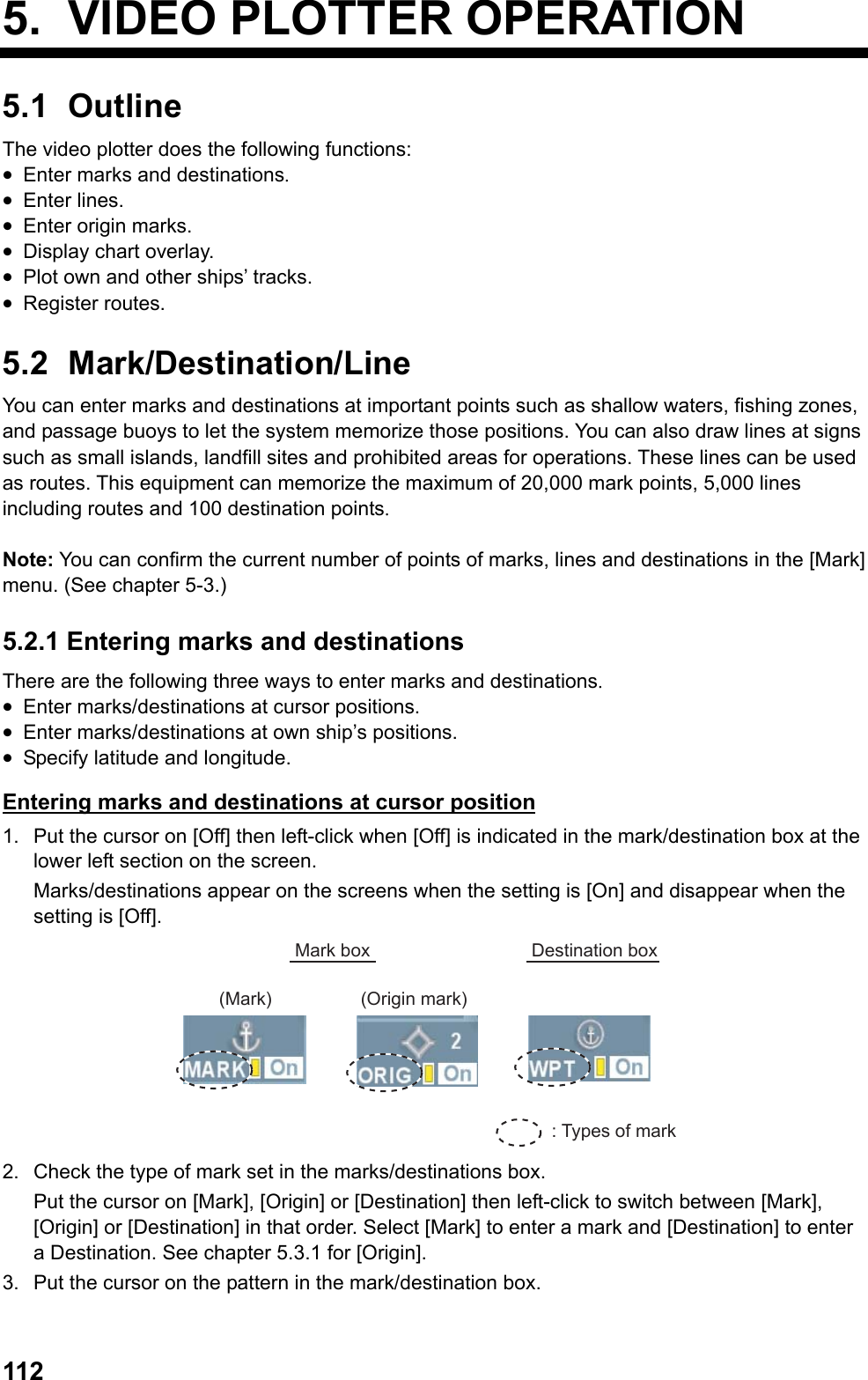  1125.  VIDEO PLOTTER OPERATION 5.1 Outline The video plotter does the following functions: •  Enter marks and destinations. •  Enter lines. •  Enter origin marks. •  Display chart overlay. •  Plot own and other ships’ tracks. •  Register routes. 5.2 Mark/Destination/Line You can enter marks and destinations at important points such as shallow waters, fishing zones, and passage buoys to let the system memorize those positions. You can also draw lines at signs such as small islands, landfill sites and prohibited areas for operations. These lines can be used as routes. This equipment can memorize the maximum of 20,000 mark points, 5,000 lines including routes and 100 destination points.  Note: You can confirm the current number of points of marks, lines and destinations in the [Mark] menu. (See chapter 5-3.) 5.2.1 Entering marks and destinations There are the following three ways to enter marks and destinations. •  Enter marks/destinations at cursor positions. •  Enter marks/destinations at own ship’s positions. •  Specify latitude and longitude. Entering marks and destinations at cursor position 1.  Put the cursor on [Off] then left-click when [Off] is indicated in the mark/destination box at the lower left section on the screen.  Marks/destinations appear on the screens when the setting is [On] and disappear when the setting is [Off]. : Types of markMark box Destination box(Mark) (Origin mark) 2.  Check the type of mark set in the marks/destinations box.  Put the cursor on [Mark], [Origin] or [Destination] then left-click to switch between [Mark], [Origin] or [Destination] in that order. Select [Mark] to enter a mark and [Destination] to enter a Destination. See chapter 5.3.1 for [Origin]. 3.  Put the cursor on the pattern in the mark/destination box. 