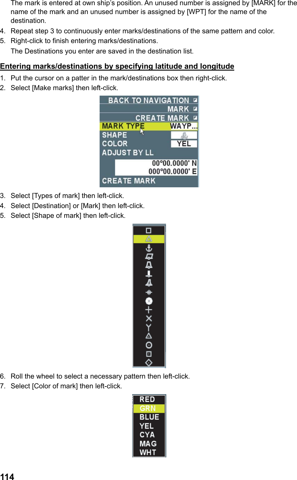  114The mark is entered at own ship’s position. An unused number is assigned by [MARK] for the name of the mark and an unused number is assigned by [WPT] for the name of the destination. 4.  Repeat step 3 to continuously enter marks/destinations of the same pattern and color. 5.  Right-click to finish entering marks/destinations.  The Destinations you enter are saved in the destination list. Entering marks/destinations by specifying latitude and longitude 1.  Put the cursor on a patter in the mark/destinations box then right-click. 2.  Select [Make marks] then left-click.  3.  Select [Types of mark] then left-click. 4.  Select [Destination] or [Mark] then left-click. 5.  Select [Shape of mark] then left-click.  6.  Roll the wheel to select a necessary pattern then left-click. 7.  Select [Color of mark] then left-click.  