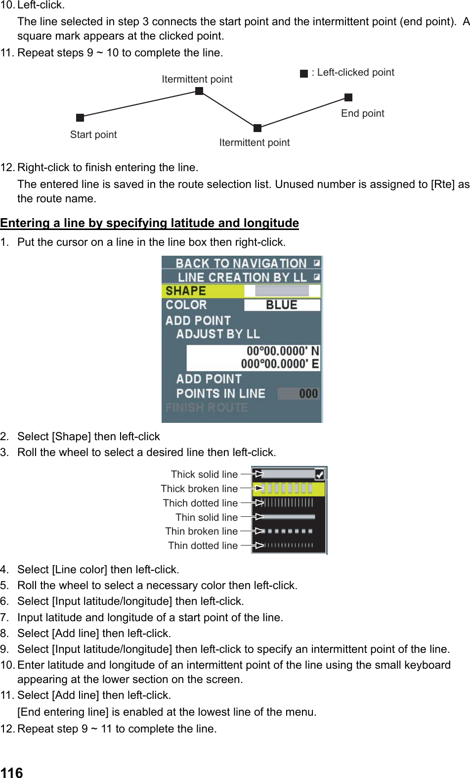  11610. Left-click.  The line selected in step 3 connects the start point and the intermittent point (end point).  A square mark appears at the clicked point. 11. Repeat steps 9 ~ 10 to complete the line. Start pointItermittent pointEnd pointItermittent point: Left-clicked point 12. Right-click to finish entering the line.  The entered line is saved in the route selection list. Unused number is assigned to [Rte] as the route name. Entering a line by specifying latitude and longitude 1.  Put the cursor on a line in the line box then right-click.  2.  Select [Shape] then left-click 3.  Roll the wheel to select a desired line then left-click. Thick solid lineThick broken lineThich dotted lineThin solid lineThin broken lineThin dotted line 4.  Select [Line color] then left-click. 5.  Roll the wheel to select a necessary color then left-click. 6.  Select [Input latitude/longitude] then left-click. 7.  Input latitude and longitude of a start point of the line. 8.  Select [Add line] then left-click. 9.  Select [Input latitude/longitude] then left-click to specify an intermittent point of the line. 10. Enter latitude and longitude of an intermittent point of the line using the small keyboard appearing at the lower section on the screen. 11. Select [Add line] then left-click.  [End entering line] is enabled at the lowest line of the menu. 12. Repeat step 9 ~ 11 to complete the line. 