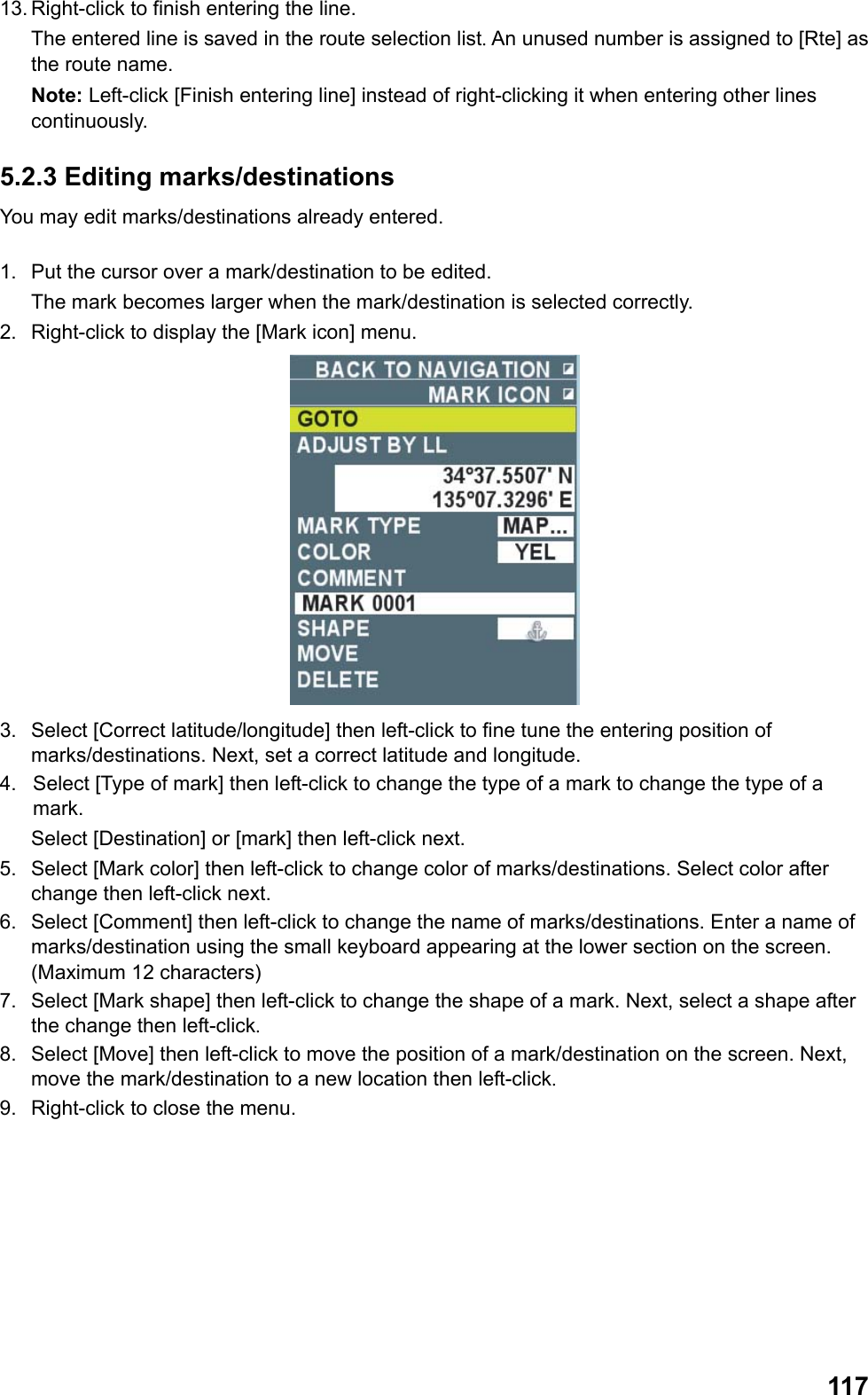  11713. Right-click to finish entering the line.  The entered line is saved in the route selection list. An unused number is assigned to [Rte] as the route name. Note: Left-click [Finish entering line] instead of right-clicking it when entering other lines continuously. 5.2.3 Editing marks/destinations You may edit marks/destinations already entered.  1.  Put the cursor over a mark/destination to be edited.  The mark becomes larger when the mark/destination is selected correctly. 2.  Right-click to display the [Mark icon] menu.  3.  Select [Correct latitude/longitude] then left-click to fine tune the entering position of marks/destinations. Next, set a correct latitude and longitude. 4.  Select [Type of mark] then left-click to change the type of a mark to change the type of a mark.  Select [Destination] or [mark] then left-click next. 5.  Select [Mark color] then left-click to change color of marks/destinations. Select color after change then left-click next. 6.  Select [Comment] then left-click to change the name of marks/destinations. Enter a name of marks/destination using the small keyboard appearing at the lower section on the screen. (Maximum 12 characters) 7.  Select [Mark shape] then left-click to change the shape of a mark. Next, select a shape after the change then left-click. 8.  Select [Move] then left-click to move the position of a mark/destination on the screen. Next, move the mark/destination to a new location then left-click. 9.  Right-click to close the menu. 