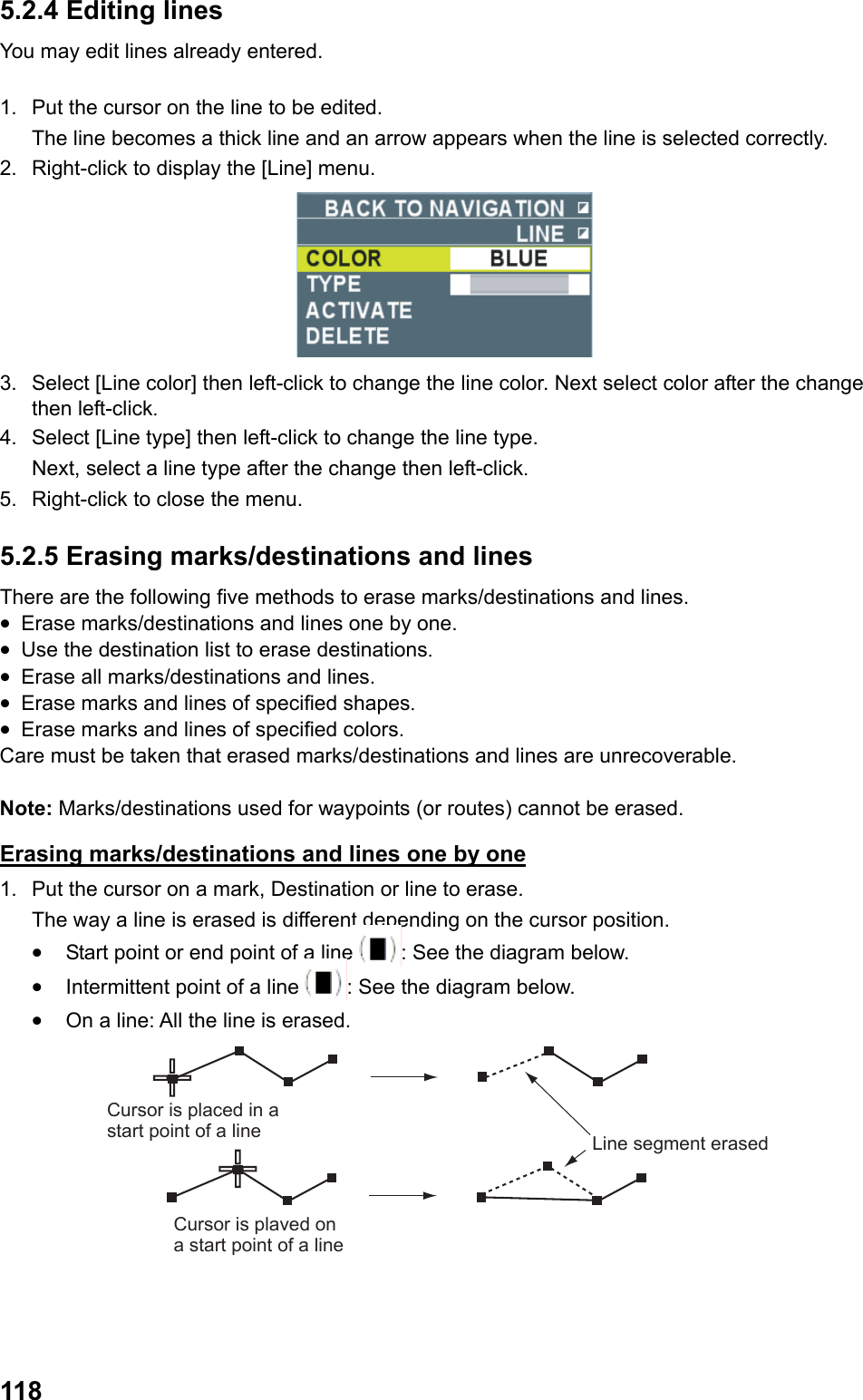  1185.2.4 Editing lines You may edit lines already entered.  1.  Put the cursor on the line to be edited.  The line becomes a thick line and an arrow appears when the line is selected correctly. 2.  Right-click to display the [Line] menu.  3.  Select [Line color] then left-click to change the line color. Next select color after the change then left-click. 4.  Select [Line type] then left-click to change the line type.  Next, select a line type after the change then left-click. 5.  Right-click to close the menu. 5.2.5 Erasing marks/destinations and lines There are the following five methods to erase marks/destinations and lines. •  Erase marks/destinations and lines one by one. •  Use the destination list to erase destinations. •  Erase all marks/destinations and lines. •  Erase marks and lines of specified shapes. •  Erase marks and lines of specified colors. Care must be taken that erased marks/destinations and lines are unrecoverable.  Note: Marks/destinations used for waypoints (or routes) cannot be erased. Erasing marks/destinations and lines one by one 1.  Put the cursor on a mark, Destination or line to erase.  The way a line is erased is different depending on the cursor position. •  Start point or end point of a line : See the diagram below. •  Intermittent point of a line : See the diagram below. •  On a line: All the line is erased. Cursor is plaved on a start point of a lineCursor is placed in a start point of a line Line segment erased 