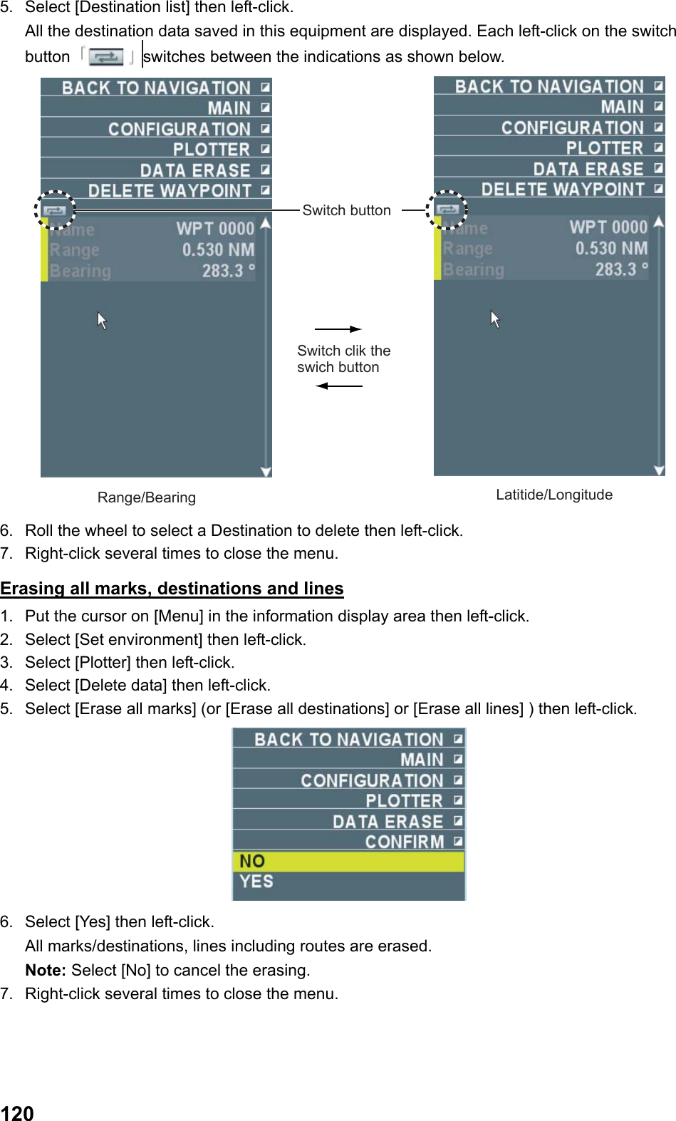  1205.  Select [Destination list] then left-click.  All the destination data saved in this equipment are displayed. Each left-click on the switch button  switches between the indications as shown below. Switch clik the swich buttonSwitch buttonRange/Bearing Latitide/Longitude 6.  Roll the wheel to select a Destination to delete then left-click. 7.  Right-click several times to close the menu. Erasing all marks, destinations and lines 1.  Put the cursor on [Menu] in the information display area then left-click. 2.  Select [Set environment] then left-click. 3.  Select [Plotter] then left-click. 4.  Select [Delete data] then left-click. 5.  Select [Erase all marks] (or [Erase all destinations] or [Erase all lines] ) then left-click.  6.  Select [Yes] then left-click.  All marks/destinations, lines including routes are erased. Note: Select [No] to cancel the erasing. 7.  Right-click several times to close the menu. 
