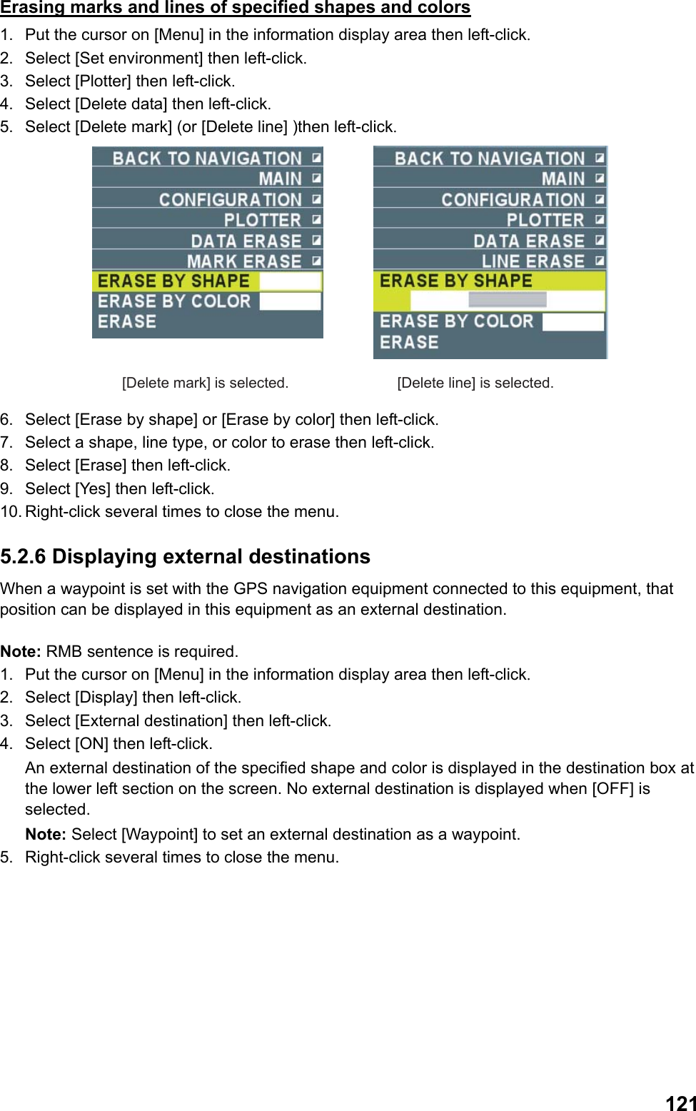  121Erasing marks and lines of specified shapes and colors 1.  Put the cursor on [Menu] in the information display area then left-click. 2.  Select [Set environment] then left-click. 3.  Select [Plotter] then left-click. 4.  Select [Delete data] then left-click. 5.  Select [Delete mark] (or [Delete line] )then left-click. [Delete mark] is selected. [Delete line] is selected. 6.  Select [Erase by shape] or [Erase by color] then left-click. 7.  Select a shape, line type, or color to erase then left-click. 8.  Select [Erase] then left-click. 9.  Select [Yes] then left-click. 10. Right-click several times to close the menu. 5.2.6 Displaying external destinations When a waypoint is set with the GPS navigation equipment connected to this equipment, that position can be displayed in this equipment as an external destination.  Note: RMB sentence is required. 1.  Put the cursor on [Menu] in the information display area then left-click. 2.  Select [Display] then left-click. 3.  Select [External destination] then left-click. 4.  Select [ON] then left-click.  An external destination of the specified shape and color is displayed in the destination box at the lower left section on the screen. No external destination is displayed when [OFF] is selected. Note: Select [Waypoint] to set an external destination as a waypoint. 5.  Right-click several times to close the menu. 