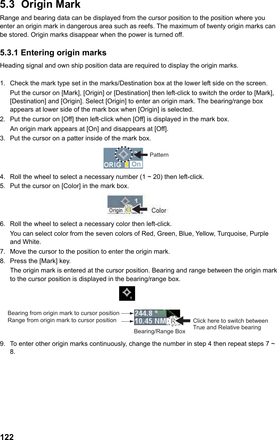  1225.3 Origin Mark Range and bearing data can be displayed from the cursor position to the position where you enter an origin mark in dangerous area such as reefs. The maximum of twenty origin marks can be stored. Origin marks disappear when the power is turned off. 5.3.1 Entering origin marks Heading signal and own ship position data are required to display the origin marks.  1.  Check the mark type set in the marks/Destination box at the lower left side on the screen.  Put the cursor on [Mark], [Origin] or [Destination] then left-click to switch the order to [Mark], [Destination] and [Origin]. Select [Origin] to enter an origin mark. The bearing/range box appears at lower side of the mark box when [Origin] is selected. 2.  Put the cursor on [Off] then left-click when [Off] is displayed in the mark box.  An origin mark appears at [On] and disappears at [Off]. 3.  Put the cursor on a patter inside of the mark box. Pattern 4.  Roll the wheel to select a necessary number (1 ~ 20) then left-click. 5.  Put the cursor on [Color] in the mark box.  6.  Roll the wheel to select a necessary color then left-click.  You can select color from the seven colors of Red, Green, Blue, Yellow, Turquoise, Purple and White. 7.  Move the cursor to the position to enter the origin mark. 8.  Press the [Mark] key.  The origin mark is entered at the cursor position. Bearing and range between the origin mark to the cursor position is displayed in the bearing/range box. RClick here to switch between True and Relative bearingBearing/Range BoxBearing from origin mark to cursor position Range from origin mark to cursor position 9.  To enter other origin marks continuously, change the number in step 4 then repeat steps 7 ~ 8. 