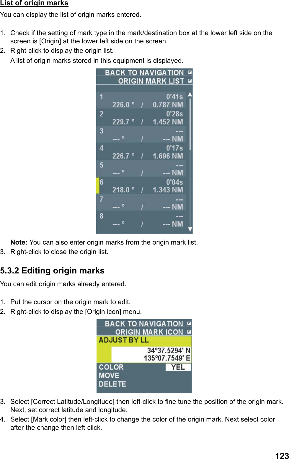  123List of origin marks You can display the list of origin marks entered.  1.  Check if the setting of mark type in the mark/destination box at the lower left side on the screen is [Origin] at the lower left side on the screen. 2.  Right-click to display the origin list.  A list of origin marks stored in this equipment is displayed.  Note: You can also enter origin marks from the origin mark list. 3.  Right-click to close the origin list. 5.3.2 Editing origin marks You can edit origin marks already entered.  1.  Put the cursor on the origin mark to edit. 2.  Right-click to display the [Origin icon] menu.  3.  Select [Correct Latitude/Longitude] then left-click to fine tune the position of the origin mark. Next, set correct latitude and longitude. 4.  Select [Mark color] then left-click to change the color of the origin mark. Next select color after the change then left-click. 