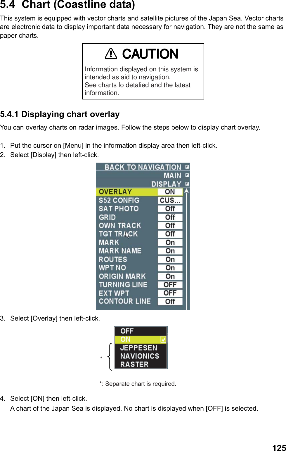  1255.4  Chart (Coastline data) This system is equipped with vector charts and satellite pictures of the Japan Sea. Vector charts are electronic data to display important data necessary for navigation. They are not the same as paper charts. CAUTIONInformation displayed on this system is intended as aid to navigation.See charts fo detalied and the latest information. 5.4.1 Displaying chart overlay You can overlay charts on radar images. Follow the steps below to display chart overlay.  1.  Put the cursor on [Menu] in the information display area then left-click. 2.  Select [Display] then left-click.  3.  Select [Overlay] then left-click. **: Separate chart is required. 4.  Select [ON] then left-click.  A chart of the Japan Sea is displayed. No chart is displayed when [OFF] is selected. 