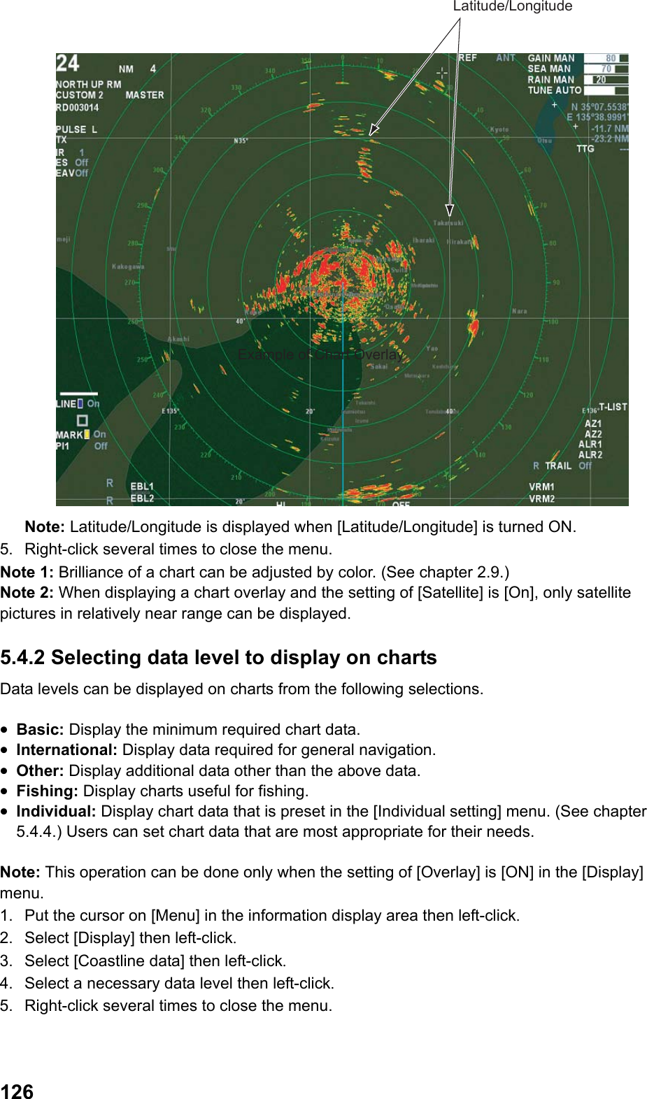  126Latitude/LongitudeExample of Chart Overlay Note: Latitude/Longitude is displayed when [Latitude/Longitude] is turned ON. 5.  Right-click several times to close the menu. Note 1: Brilliance of a chart can be adjusted by color. (See chapter 2.9.) Note 2: When displaying a chart overlay and the setting of [Satellite] is [On], only satellite pictures in relatively near range can be displayed. 5.4.2 Selecting data level to display on charts Data levels can be displayed on charts from the following selections.  •  Basic: Display the minimum required chart data. •  International: Display data required for general navigation. •  Other: Display additional data other than the above data. •  Fishing: Display charts useful for fishing. •  Individual: Display chart data that is preset in the [Individual setting] menu. (See chapter 5.4.4.) Users can set chart data that are most appropriate for their needs.  Note: This operation can be done only when the setting of [Overlay] is [ON] in the [Display] menu. 1.  Put the cursor on [Menu] in the information display area then left-click. 2.  Select [Display] then left-click. 3.  Select [Coastline data] then left-click. 4.  Select a necessary data level then left-click. 5.  Right-click several times to close the menu. 