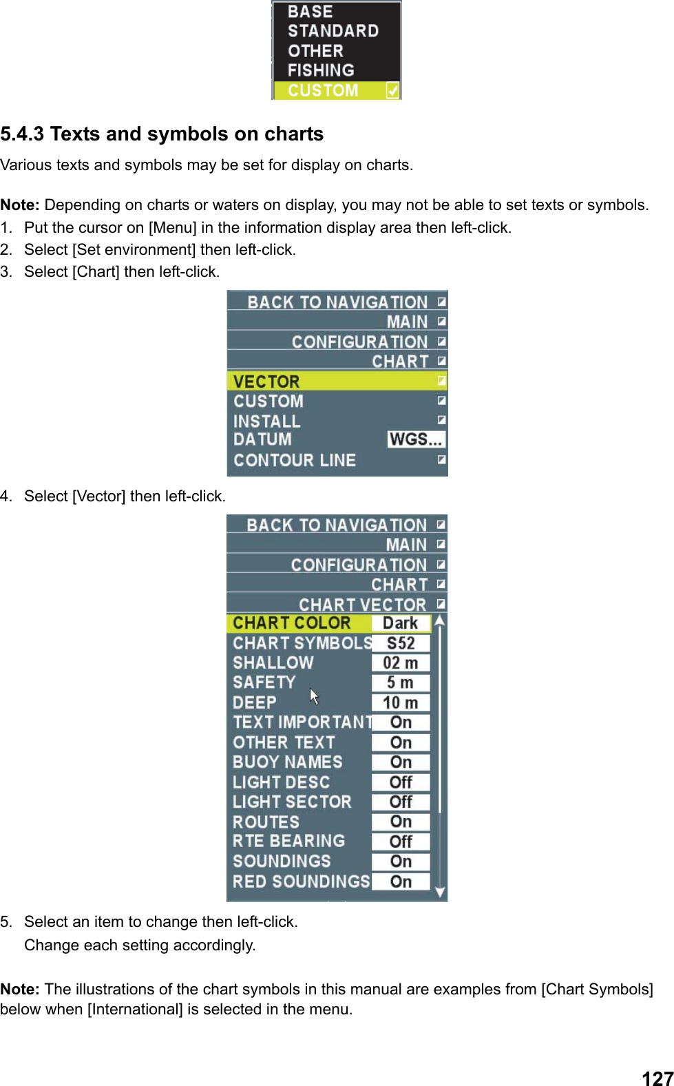  127 5.4.3 Texts and symbols on charts Various texts and symbols may be set for display on charts.  Note: Depending on charts or waters on display, you may not be able to set texts or symbols. 1.  Put the cursor on [Menu] in the information display area then left-click. 2.  Select [Set environment] then left-click. 3.  Select [Chart] then left-click.  4.  Select [Vector] then left-click.  5.  Select an item to change then left-click.  Change each setting accordingly.  Note: The illustrations of the chart symbols in this manual are examples from [Chart Symbols] below when [International] is selected in the menu.  