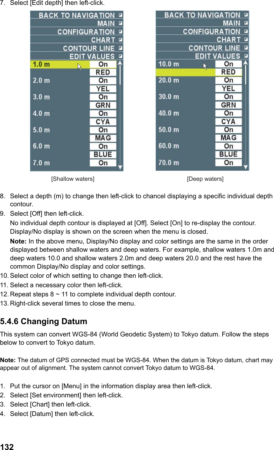  1327.  Select [Edit depth] then left-click. [Shallow waters] [Deep waters] 8.  Select a depth (m) to change then left-click to chancel displaying a specific individual depth contour. 9.  Select [Off] then left-click.  No individual depth contour is displayed at [Off]. Select [On] to re-display the contour. Display/No display is shown on the screen when the menu is closed. Note: In the above menu, Display/No display and color settings are the same in the order displayed between shallow waters and deep waters. For example, shallow waters 1.0m and deep waters 10.0 and shallow waters 2.0m and deep waters 20.0 and the rest have the common Display/No display and color settings. 10. Select color of which setting to change then left-click. 11. Select a necessary color then left-click. 12. Repeat steps 8 ~ 11 to complete individual depth contour. 13. Right-click several times to close the menu. 5.4.6 Changing Datum This system can convert WGS-84 (World Geodetic System) to Tokyo datum. Follow the steps below to convert to Tokyo datum.  Note: The datum of GPS connected must be WGS-84. When the datum is Tokyo datum, chart may appear out of alignment. The system cannot convert Tokyo datum to WGS-84.  1.  Put the cursor on [Menu] in the information display area then left-click. 2.  Select [Set environment] then left-click. 3.  Select [Chart] then left-click. 4.  Select [Datum] then left-click. 