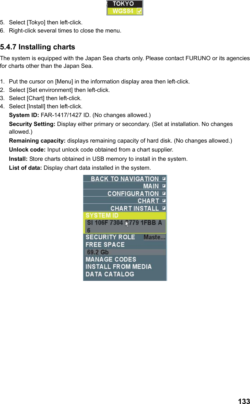  133 5.  Select [Tokyo] then left-click. 6.  Right-click several times to close the menu. 5.4.7 Installing charts The system is equipped with the Japan Sea charts only. Please contact FURUNO or its agencies for charts other than the Japan Sea.  1.  Put the cursor on [Menu] in the information display area then left-click. 2.  Select [Set environment] then left-click. 3.  Select [Chart] then left-click. 4.  Select [Install] then left-click. System ID: FAR-1417/1427 ID. (No changes allowed.) Security Setting: Display either primary or secondary. (Set at installation. No changes allowed.) Remaining capacity: displays remaining capacity of hard disk. (No changes allowed.) Unlock code: Input unlock code obtained from a chart supplier. Install: Store charts obtained in USB memory to install in the system. List of data: Display chart data installed in the system.  