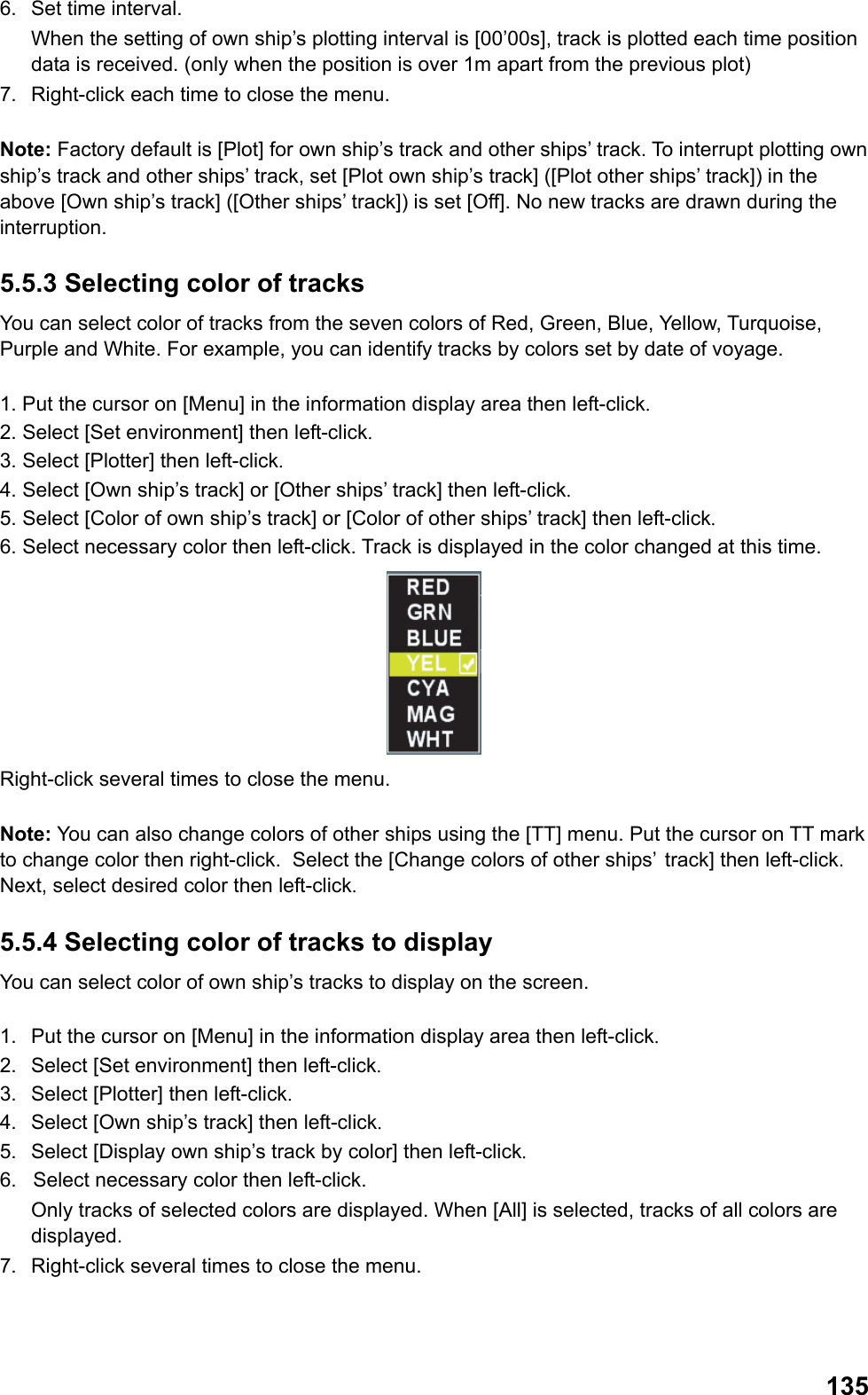  1356.  Set time interval.  When the setting of own ship’s plotting interval is [00’00s], track is plotted each time position data is received. (only when the position is over 1m apart from the previous plot) 7.  Right-click each time to close the menu.  Note: Factory default is [Plot] for own ship’s track and other ships’ track. To interrupt plotting own ship’s track and other ships’ track, set [Plot own ship’s track] ([Plot other ships’ track]) in the above [Own ship’s track] ([Other ships’ track]) is set [Off]. No new tracks are drawn during the interruption. 5.5.3 Selecting color of tracks You can select color of tracks from the seven colors of Red, Green, Blue, Yellow, Turquoise, Purple and White. For example, you can identify tracks by colors set by date of voyage.  1. Put the cursor on [Menu] in the information display area then left-click. 2. Select [Set environment] then left-click. 3. Select [Plotter] then left-click. 4. Select [Own ship’s track] or [Other ships’ track] then left-click. 5. Select [Color of own ship’s track] or [Color of other ships’ track] then left-click. 6. Select necessary color then left-click. Track is displayed in the color changed at this time.  Right-click several times to close the menu.  Note: You can also change colors of other ships using the [TT] menu. Put the cursor on TT mark to change color then right-click.  Select the [Change colors of other ships’  track] then left-click. Next, select desired color then left-click. 5.5.4 Selecting color of tracks to display You can select color of own ship’s tracks to display on the screen.  1.  Put the cursor on [Menu] in the information display area then left-click. 2.  Select [Set environment] then left-click. 3.  Select [Plotter] then left-click. 4.  Select [Own ship’s track] then left-click. 5.  Select [Display own ship’s track by color] then left-click. 6.  Select necessary color then left-click.  Only tracks of selected colors are displayed. When [All] is selected, tracks of all colors are displayed. 7.  Right-click several times to close the menu. 