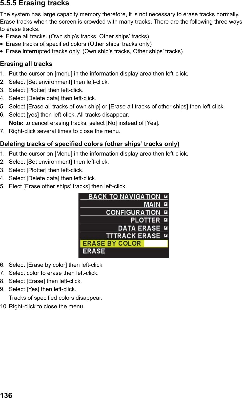  1365.5.5 Erasing tracks The system has large capacity memory therefore, it is not necessary to erase tracks normally. Erase tracks when the screen is crowded with many tracks. There are the following three ways to erase tracks. •  Erase all tracks. (Own ship’s tracks, Other ships’ tracks) •  Erase tracks of specified colors (Other ships’ tracks only) •  Erase interrupted tracks only. (Own ship’s tracks, Other ships’ tracks) Erasing all tracks 1.  Put the cursor on [menu] in the information display area then left-click. 2.  Select [Set environment] then left-click. 3.  Select [Plotter] then left-click. 4.  Select [Delete data] then left-click. 5.  Select [Erase all tracks of own ship] or [Erase all tracks of other ships] then left-click. 6.  Select [yes] then left-click. All tracks disappear. Note: to cancel erasing tracks, select [No] instead of [Yes]. 7.  Right-click several times to close the menu. Deleting tracks of specified colors (other ships’ tracks only) 1.  Put the cursor on [Menu] in the information display area then left-click. 2.  Select [Set environment] then left-click. 3.  Select [Plotter] then left-click. 4.  Select [Delete data] then left-click. 5.  Elect [Erase other ships’ tracks] then left-click.  6.  Select [Erase by color] then left-click. 7.  Select color to erase then left-click. 8.  Select [Erase] then left-click. 9.  Select [Yes] then left-click.  Tracks of specified colors disappear. 10  Right-click to close the menu. 
