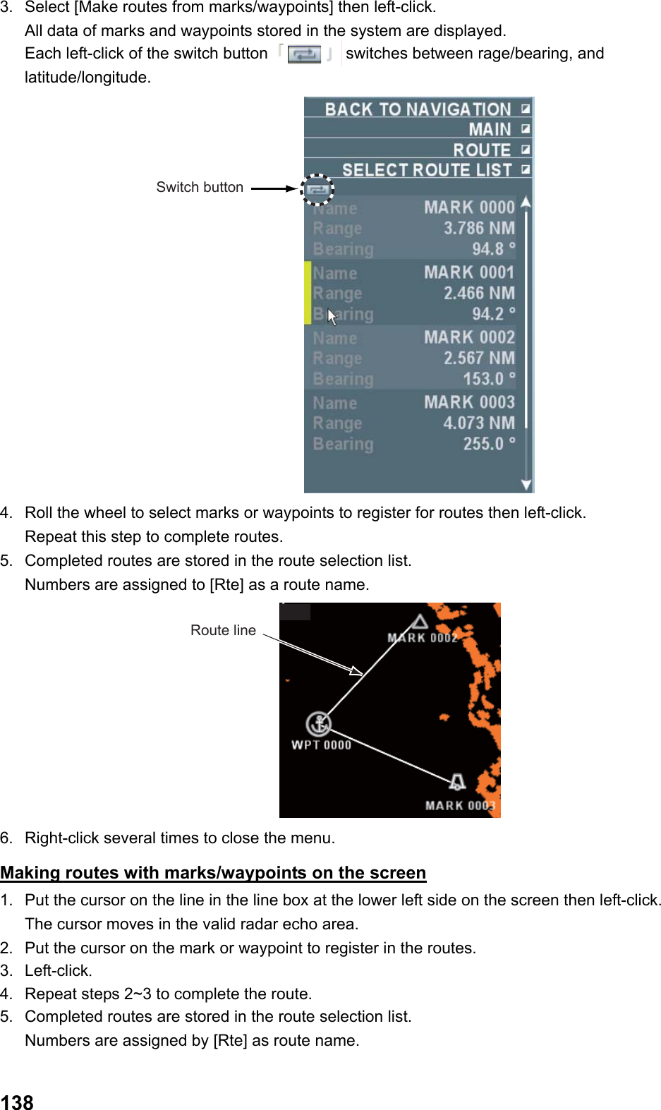  1383.  Select [Make routes from marks/waypoints] then left-click. All data of marks and waypoints stored in the system are displayed. Each left-click of the switch button   switches between rage/bearing, and latitude/longitude. Switch button 4.  Roll the wheel to select marks or waypoints to register for routes then left-click.   Repeat this step to complete routes. 5.  Completed routes are stored in the route selection list.  Numbers are assigned to [Rte] as a route name. Route line 6.  Right-click several times to close the menu. Making routes with marks/waypoints on the screen 1.  Put the cursor on the line in the line box at the lower left side on the screen then left-click.  The cursor moves in the valid radar echo area. 2.  Put the cursor on the mark or waypoint to register in the routes. 3. Left-click. 4.  Repeat steps 2~3 to complete the route. 5.  Completed routes are stored in the route selection list.  Numbers are assigned by [Rte] as route name. 