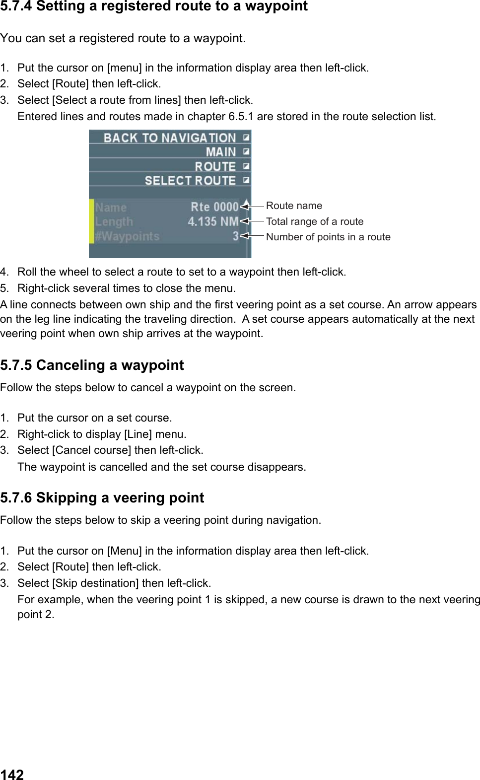  1425.7.4 Setting a registered route to a waypoint You can set a registered route to a waypoint. 1.  Put the cursor on [menu] in the information display area then left-click. 2.  Select [Route] then left-click. 3.  Select [Select a route from lines] then left-click.  Entered lines and routes made in chapter 6.5.1 are stored in the route selection list. Route nameTotal range of a routeNumber of points in a route 4.  Roll the wheel to select a route to set to a waypoint then left-click. 5.  Right-click several times to close the menu.  A line connects between own ship and the first veering point as a set course. An arrow appears on the leg line indicating the traveling direction.  A set course appears automatically at the next veering point when own ship arrives at the waypoint. 5.7.5 Canceling a waypoint Follow the steps below to cancel a waypoint on the screen.  1.  Put the cursor on a set course. 2.  Right-click to display [Line] menu. 3.  Select [Cancel course] then left-click.  The waypoint is cancelled and the set course disappears. 5.7.6 Skipping a veering point Follow the steps below to skip a veering point during navigation.  1.  Put the cursor on [Menu] in the information display area then left-click. 2.  Select [Route] then left-click.  3.  Select [Skip destination] then left-click.  For example, when the veering point 1 is skipped, a new course is drawn to the next veering point 2. 