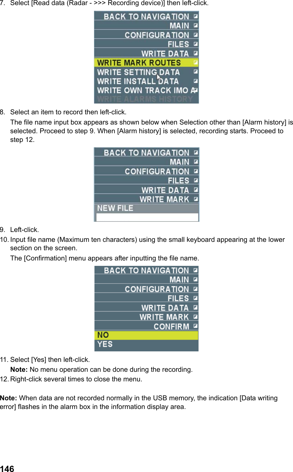  1467.  Select [Read data (Radar - &gt;&gt;&gt; Recording device)] then left-click.  8.  Select an item to record then left-click.  The file name input box appears as shown below when Selection other than [Alarm history] is selected. Proceed to step 9. When [Alarm history] is selected, recording starts. Proceed to step 12.  9. Left-click. 10. Input file name (Maximum ten characters) using the small keyboard appearing at the lower section on the screen.  The [Confirmation] menu appears after inputting the file name.  11. Select [Yes] then left-click. Note: No menu operation can be done during the recording. 12. Right-click several times to close the menu.  Note: When data are not recorded normally in the USB memory, the indication [Data writing error] flashes in the alarm box in the information display area. 