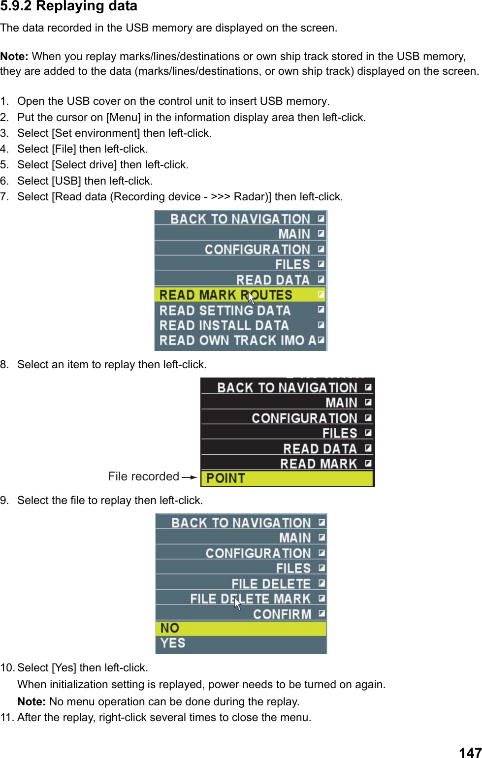  1475.9.2 Replaying data The data recorded in the USB memory are displayed on the screen.  Note: When you replay marks/lines/destinations or own ship track stored in the USB memory, they are added to the data (marks/lines/destinations, or own ship track) displayed on the screen.  1.  Open the USB cover on the control unit to insert USB memory. 2.  Put the cursor on [Menu] in the information display area then left-click. 3.  Select [Set environment] then left-click. 4.  Select [File] then left-click. 5.  Select [Select drive] then left-click. 6.  Select [USB] then left-click. 7.  Select [Read data (Recording device - &gt;&gt;&gt; Radar)] then left-click.  8.  Select an item to replay then left-click. File recorded 9.  Select the file to replay then left-click.  10. Select [Yes] then left-click.  When initialization setting is replayed, power needs to be turned on again. Note: No menu operation can be done during the replay. 11. After the replay, right-click several times to close the menu. 