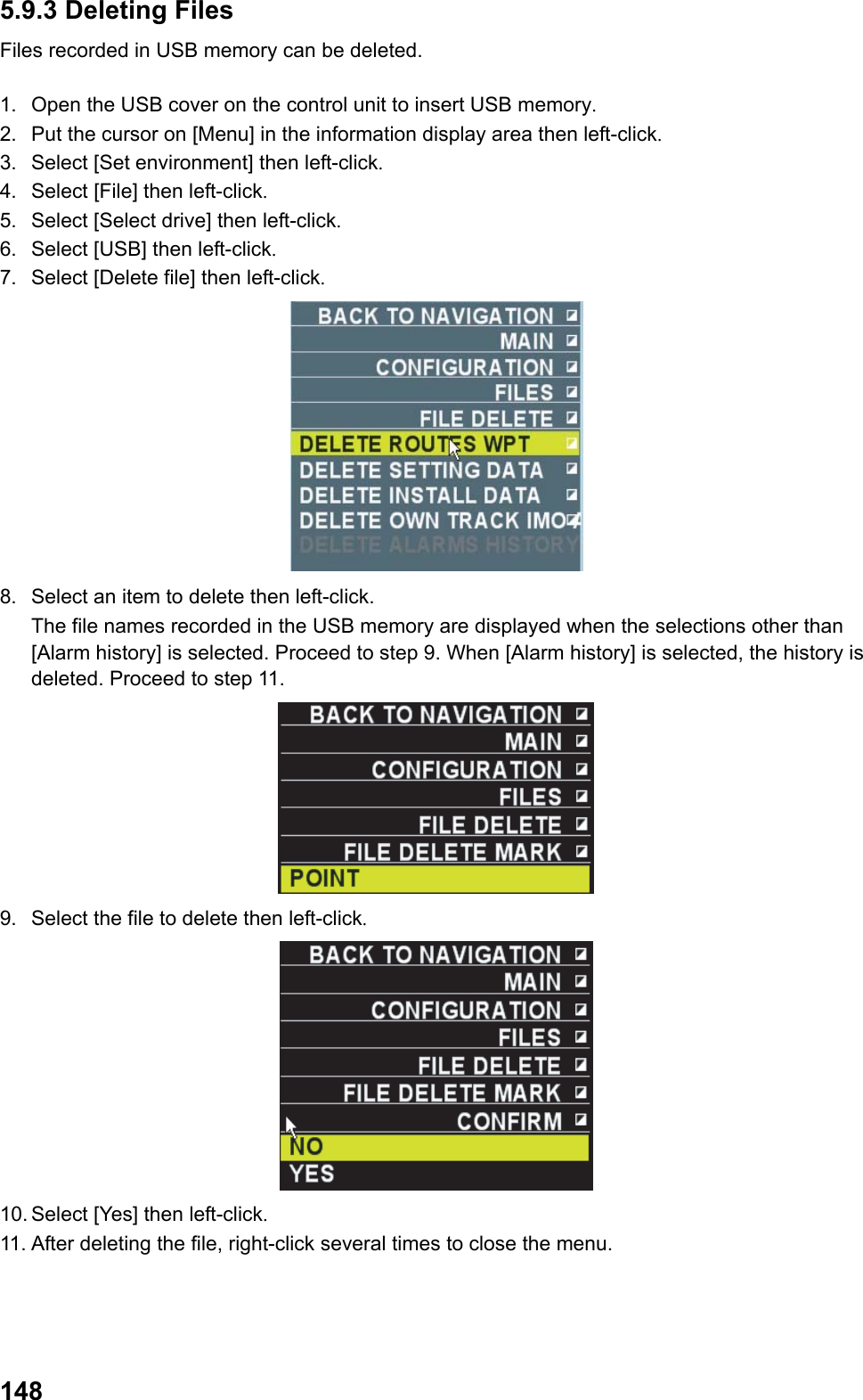  1485.9.3 Deleting Files Files recorded in USB memory can be deleted.  1.  Open the USB cover on the control unit to insert USB memory. 2.  Put the cursor on [Menu] in the information display area then left-click. 3.  Select [Set environment] then left-click. 4.  Select [File] then left-click. 5.  Select [Select drive] then left-click. 6.  Select [USB] then left-click. 7.  Select [Delete file] then left-click.  8.  Select an item to delete then left-click.  The file names recorded in the USB memory are displayed when the selections other than [Alarm history] is selected. Proceed to step 9. When [Alarm history] is selected, the history is deleted. Proceed to step 11.  9.  Select the file to delete then left-click.  10. Select [Yes] then left-click. 11. After deleting the file, right-click several times to close the menu. 