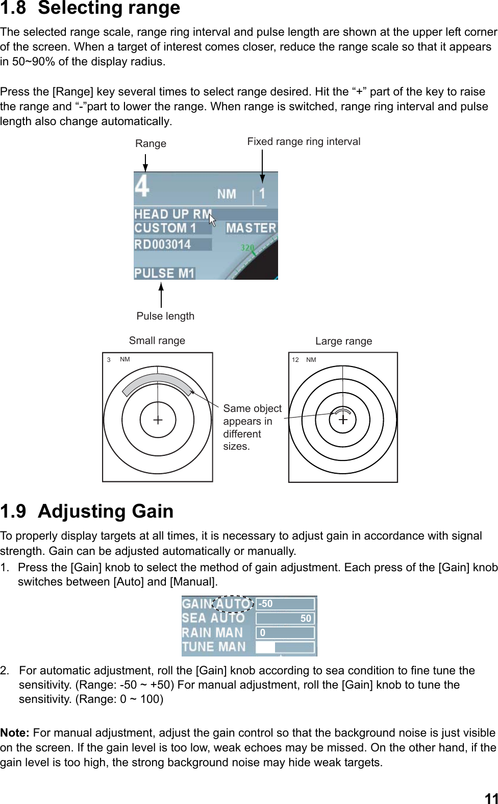  111.8 Selecting range The selected range scale, range ring interval and pulse length are shown at the upper left corner of the screen. When a target of interest comes closer, reduce the range scale so that it appears in 50~90% of the display radius.  Press the [Range] key several times to select range desired. Hit the “+” part of the key to raise the range and “-”part to lower the range. When range is switched, range ring interval and pulse length also change automatically. Range Fixed range ring intervalPulse length 3NM 12 NMSmall range Large rangeSame object appears in different sizes. 1.9 Adjusting Gain To properly display targets at all times, it is necessary to adjust gain in accordance with signal strength. Gain can be adjusted automatically or manually. 1.  Press the [Gain] knob to select the method of gain adjustment. Each press of the [Gain] knob switches between [Auto] and [Manual]. -50500 2.  For automatic adjustment, roll the [Gain] knob according to sea condition to fine tune the sensitivity. (Range: -50 ~ +50) For manual adjustment, roll the [Gain] knob to tune the sensitivity. (Range: 0 ~ 100)  Note: For manual adjustment, adjust the gain control so that the background noise is just visible on the screen. If the gain level is too low, weak echoes may be missed. On the other hand, if the gain level is too high, the strong background noise may hide weak targets. 