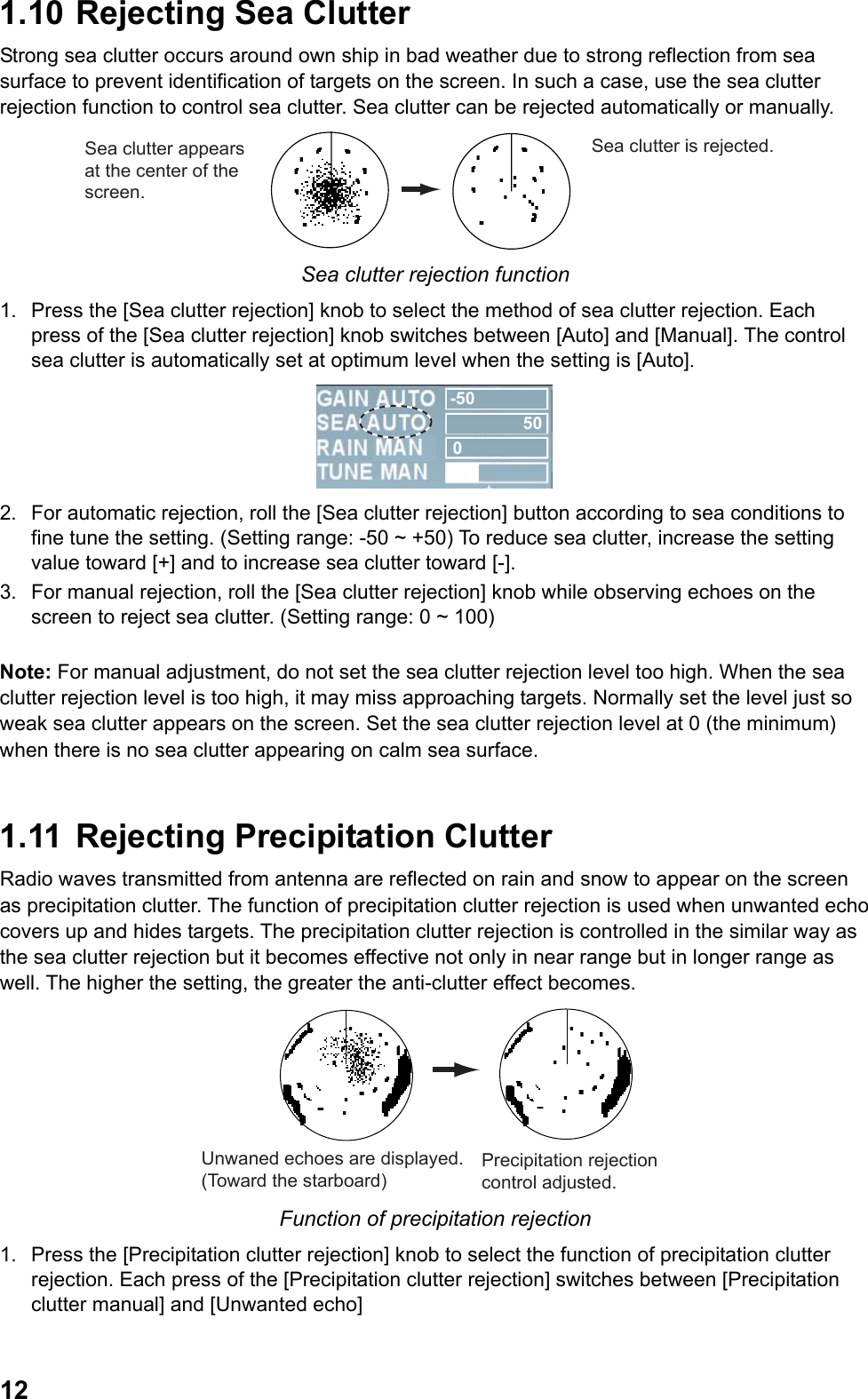  121.10  Rejecting Sea Clutter Strong sea clutter occurs around own ship in bad weather due to strong reflection from sea surface to prevent identification of targets on the screen. In such a case, use the sea clutter rejection function to control sea clutter. Sea clutter can be rejected automatically or manually. Sea clutter appears at the center of the screen.Sea clutter is rejected. Sea clutter rejection function 1.  Press the [Sea clutter rejection] knob to select the method of sea clutter rejection. Each press of the [Sea clutter rejection] knob switches between [Auto] and [Manual]. The control sea clutter is automatically set at optimum level when the setting is [Auto]. -50500 2.  For automatic rejection, roll the [Sea clutter rejection] button according to sea conditions to fine tune the setting. (Setting range: -50 ~ +50) To reduce sea clutter, increase the setting value toward [+] and to increase sea clutter toward [-]. 3.  For manual rejection, roll the [Sea clutter rejection] knob while observing echoes on the screen to reject sea clutter. (Setting range: 0 ~ 100)  Note: For manual adjustment, do not set the sea clutter rejection level too high. When the sea clutter rejection level is too high, it may miss approaching targets. Normally set the level just so weak sea clutter appears on the screen. Set the sea clutter rejection level at 0 (the minimum) when there is no sea clutter appearing on calm sea surface.  1.11  Rejecting Precipitation Clutter Radio waves transmitted from antenna are reflected on rain and snow to appear on the screen as precipitation clutter. The function of precipitation clutter rejection is used when unwanted echo covers up and hides targets. The precipitation clutter rejection is controlled in the similar way as the sea clutter rejection but it becomes effective not only in near range but in longer range as well. The higher the setting, the greater the anti-clutter effect becomes. Unwaned echoes are displayed. (Toward the starboard)Precipitation rejection control adjusted. Function of precipitation rejection 1.  Press the [Precipitation clutter rejection] knob to select the function of precipitation clutter rejection. Each press of the [Precipitation clutter rejection] switches between [Precipitation clutter manual] and [Unwanted echo]  