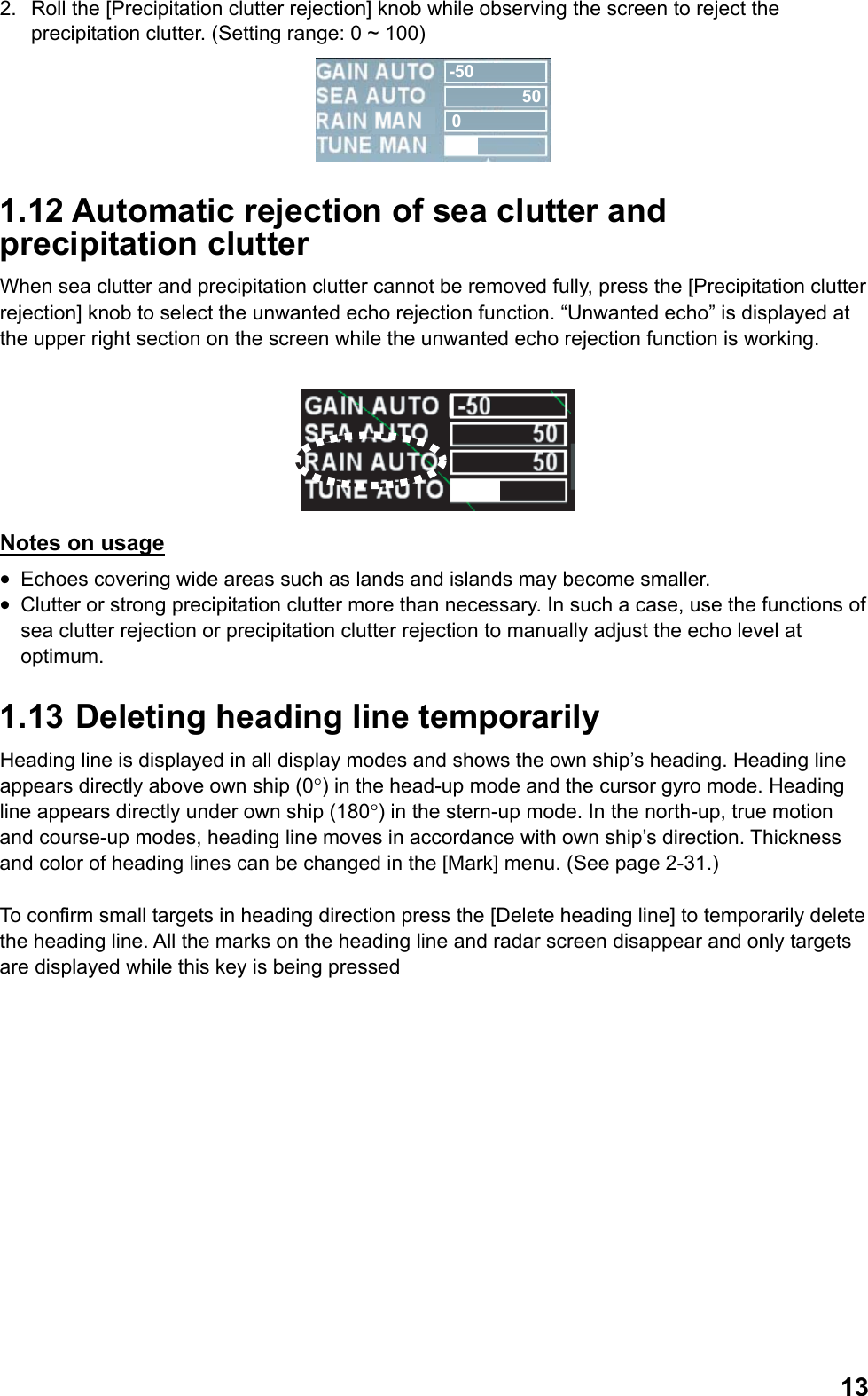  132.  Roll the [Precipitation clutter rejection] knob while observing the screen to reject the precipitation clutter. (Setting range: 0 ~ 100) -50500 1.12 Automatic rejection of sea clutter and precipitation clutter When sea clutter and precipitation clutter cannot be removed fully, press the [Precipitation clutter rejection] knob to select the unwanted echo rejection function. “Unwanted echo” is displayed at the upper right section on the screen while the unwanted echo rejection function is working.    Notes on usage •  Echoes covering wide areas such as lands and islands may become smaller. •  Clutter or strong precipitation clutter more than necessary. In such a case, use the functions of sea clutter rejection or precipitation clutter rejection to manually adjust the echo level at optimum. 1.13  Deleting heading line temporarily Heading line is displayed in all display modes and shows the own ship’s heading. Heading line appears directly above own ship (0°) in the head-up mode and the cursor gyro mode. Heading line appears directly under own ship (180°) in the stern-up mode. In the north-up, true motion and course-up modes, heading line moves in accordance with own ship’s direction. Thickness and color of heading lines can be changed in the [Mark] menu. (See page 2-31.)  To confirm small targets in heading direction press the [Delete heading line] to temporarily delete the heading line. All the marks on the heading line and radar screen disappear and only targets are displayed while this key is being pressed  