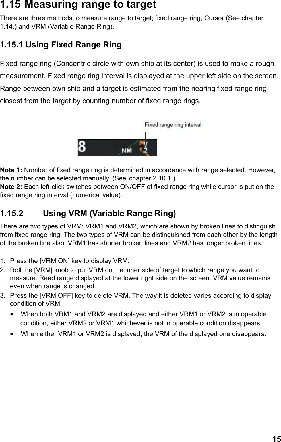  151.15  Measuring range to target There are three methods to measure range to target; fixed range ring, Cursor (See chapter 1.14.) and VRM (Variable Range Ring). 1.15.1 Using Fixed Range Ring Fixed range ring (Concentric circle with own ship at its center) is used to make a rough measurement. Fixed range ring interval is displayed at the upper left side on the screen. Range between own ship and a target is estimated from the nearing fixed range ring closest from the target by counting number of fixed range rings.  Note 1: Number of fixed range ring is determined in accordance with range selected. However, the number can be selected manually. (See  chapter 2.10.1.) Note 2: Each left-click switches between ON/OFF of fixed range ring while cursor is put on the fixed range ring interval (numerical value). 1.15.2  Using VRM (Variable Range Ring) There are two types of VRM; VRM1 and VRM2, which are shown by broken lines to distinguish from fixed range ring. The two types of VRM can be distinguished from each other by the length of the broken line also. VRM1 has shorter broken lines and VRM2 has longer broken lines.  1.  Press the [VRM ON] key to display VRM. 2.  Roll the [VRM] knob to put VRM on the inner side of target to which range you want to measure. Read range displayed at the lower right side on the screen. VRM value remains even when range is changed. 3.  Press the [VRM OFF] key to delete VRM. The way it is deleted varies according to display condition of VRM. •  When both VRM1 and VRM2 are displayed and either VRM1 or VRM2 is in operable condition, either VRM2 or VRM1 whichever is not in operable condition disappears.  •  When either VRM1 or VRM2 is displayed, the VRM of the displayed one disappears. 