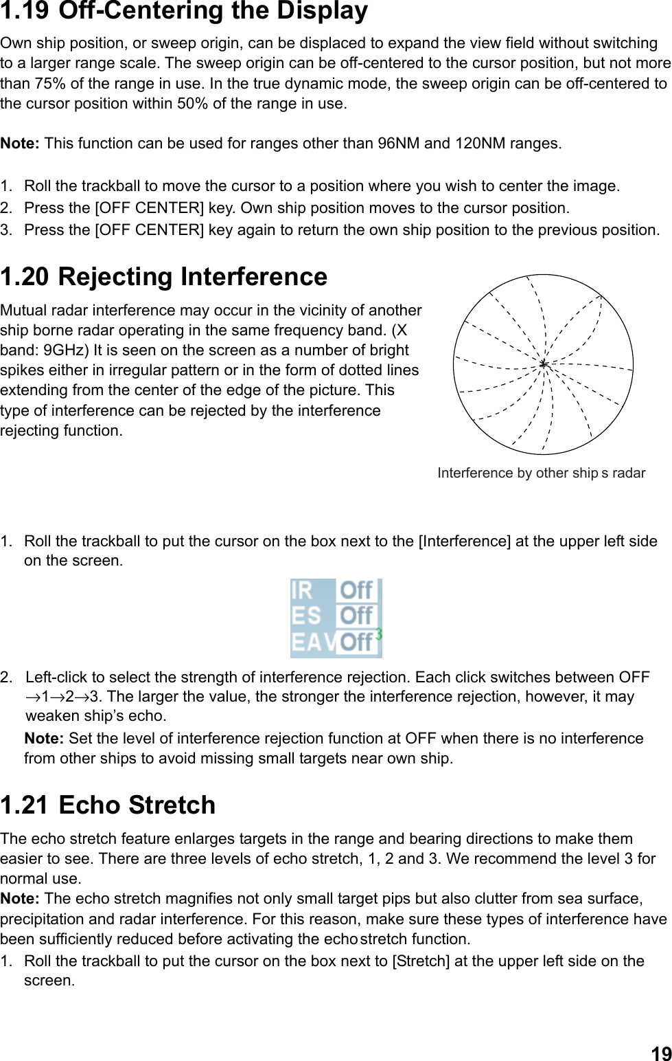  191.19  Off-Centering the Display Own ship position, or sweep origin, can be displaced to expand the view field without switching to a larger range scale. The sweep origin can be off-centered to the cursor position, but not more than 75% of the range in use. In the true dynamic mode, the sweep origin can be off-centered to the cursor position within 50% of the range in use.  Note: This function can be used for ranges other than 96NM and 120NM ranges.  1.  Roll the trackball to move the cursor to a position where you wish to center the image. 2.  Press the [OFF CENTER] key. Own ship position moves to the cursor position. 3.  Press the [OFF CENTER] key again to return the own ship position to the previous position. 1.20  Rejecting Interference Mutual radar interference may occur in the vicinity of another ship borne radar operating in the same frequency band. (X band: 9GHz) It is seen on the screen as a number of bright spikes either in irregular pattern or in the form of dotted lines extending from the center of the edge of the picture. This type of interference can be rejected by the interference rejecting function.    1.  Roll the trackball to put the cursor on the box next to the [Interference] at the upper left side on the screen.  2.  Left-click to select the strength of interference rejection. Each click switches between OFF →1→2→3. The larger the value, the stronger the interference rejection, however, it may weaken ship’s echo. Note: Set the level of interference rejection function at OFF when there is no interference from other ships to avoid missing small targets near own ship. 1.21   Echo  Stretch The echo stretch feature enlarges targets in the range and bearing directions to make them easier to see. There are three levels of echo stretch, 1, 2 and 3. We recommend the level 3 for normal use. Note: The echo stretch magnifies not only small target pips but also clutter from sea surface, precipitation and radar interference. For this reason, make sure these types of interference have been sufficiently reduced before activating the echo stretch function. 1.  Roll the trackball to put the cursor on the box next to [Stretch] at the upper left side on the screen. Interference by other ships radar