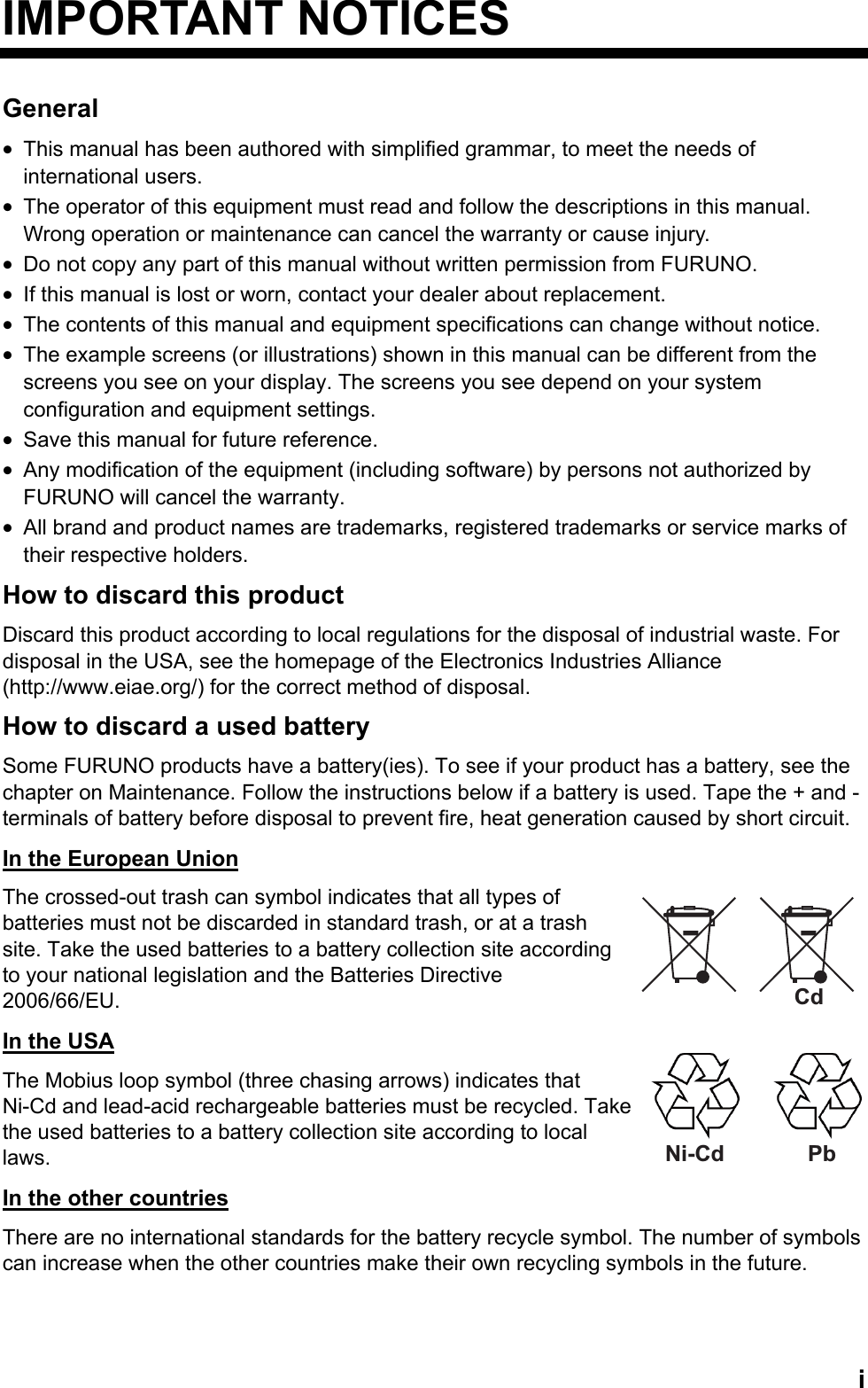  iNi-Cd PbIMPORTANT NOTICES General •  This manual has been authored with simplified grammar, to meet the needs of international users. •  The operator of this equipment must read and follow the descriptions in this manual. Wrong operation or maintenance can cancel the warranty or cause injury. •  Do not copy any part of this manual without written permission from FURUNO. •  If this manual is lost or worn, contact your dealer about replacement. •  The contents of this manual and equipment specifications can change without notice. •  The example screens (or illustrations) shown in this manual can be different from the screens you see on your display. The screens you see depend on your system configuration and equipment settings. •  Save this manual for future reference. •  Any modification of the equipment (including software) by persons not authorized by FURUNO will cancel the warranty. •  All brand and product names are trademarks, registered trademarks or service marks of their respective holders. How to discard this product Discard this product according to local regulations for the disposal of industrial waste. For disposal in the USA, see the homepage of the Electronics Industries Alliance (http://www.eiae.org/) for the correct method of disposal. How to discard a used battery Some FURUNO products have a battery(ies). To see if your product has a battery, see the chapter on Maintenance. Follow the instructions below if a battery is used. Tape the + and - terminals of battery before disposal to prevent fire, heat generation caused by short circuit. In the European Union The crossed-out trash can symbol indicates that all types of batteries must not be discarded in standard trash, or at a trash site. Take the used batteries to a battery collection site according to your national legislation and the Batteries Directive 2006/66/EU. In the USA The Mobius loop symbol (three chasing arrows) indicates that Ni-Cd and lead-acid rechargeable batteries must be recycled. Take the used batteries to a battery collection site according to local laws. In the other countries There are no international standards for the battery recycle symbol. The number of symbols can increase when the other countries make their own recycling symbols in the future.  Cd