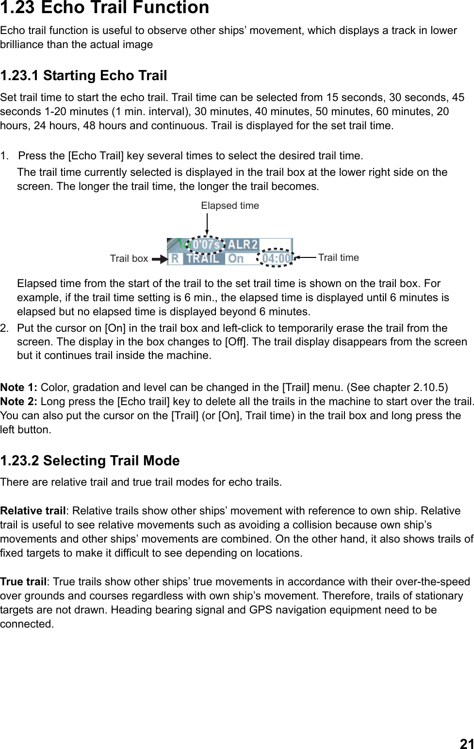  211.23  Echo Trail Function Echo trail function is useful to observe other ships’ movement, which displays a track in lower brilliance than the actual image 1.23.1 Starting Echo Trail Set trail time to start the echo trail. Trail time can be selected from 15 seconds, 30 seconds, 45 seconds 1-20 minutes (1 min. interval), 30 minutes, 40 minutes, 50 minutes, 60 minutes, 20 hours, 24 hours, 48 hours and continuous. Trail is displayed for the set trail time.  1.  Press the [Echo Trail] key several times to select the desired trail time.  The trail time currently selected is displayed in the trail box at the lower right side on the screen. The longer the trail time, the longer the trail becomes. Trail box Trail timeElapsed time Elapsed time from the start of the trail to the set trail time is shown on the trail box. For example, if the trail time setting is 6 min., the elapsed time is displayed until 6 minutes is elapsed but no elapsed time is displayed beyond 6 minutes. 2.  Put the cursor on [On] in the trail box and left-click to temporarily erase the trail from the screen. The display in the box changes to [Off]. The trail display disappears from the screen but it continues trail inside the machine.  Note 1: Color, gradation and level can be changed in the [Trail] menu. (See chapter 2.10.5) Note 2: Long press the [Echo trail] key to delete all the trails in the machine to start over the trail. You can also put the cursor on the [Trail] (or [On], Trail time) in the trail box and long press the left button. 1.23.2 Selecting Trail Mode There are relative trail and true trail modes for echo trails.   Relative trail: Relative trails show other ships’ movement with reference to own ship. Relative trail is useful to see relative movements such as avoiding a collision because own ship’s movements and other ships’ movements are combined. On the other hand, it also shows trails of fixed targets to make it difficult to see depending on locations.  True trail: True trails show other ships’ true movements in accordance with their over-the-speed over grounds and courses regardless with own ship’s movement. Therefore, trails of stationary targets are not drawn. Heading bearing signal and GPS navigation equipment need to be connected. 