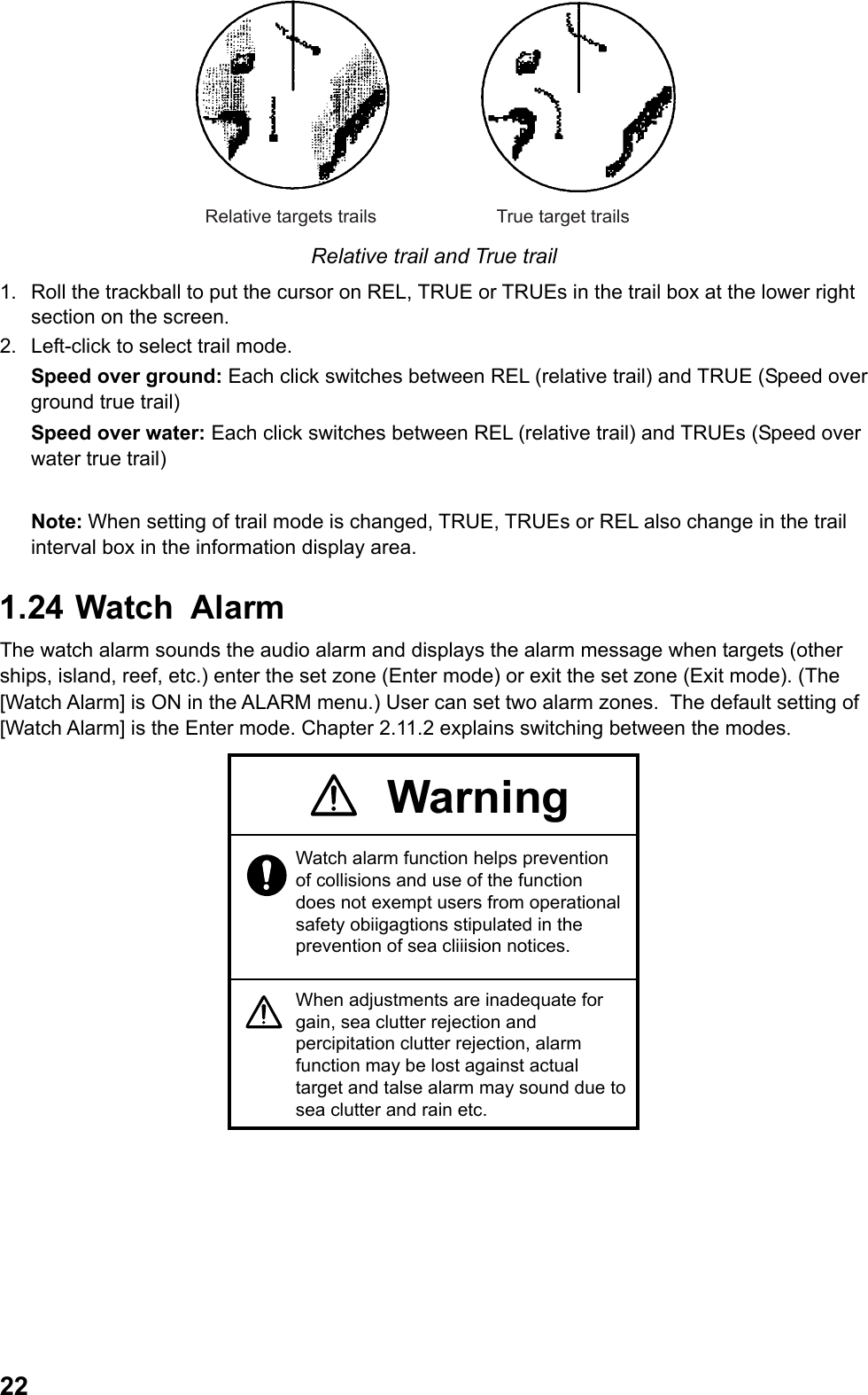  22True target trailsRelative targets trails Relative trail and True trail 1.  Roll the trackball to put the cursor on REL, TRUE or TRUEs in the trail box at the lower right section on the screen. 2.  Left-click to select trail mode. Speed over ground: Each click switches between REL (relative trail) and TRUE (Speed over ground true trail) Speed over water: Each click switches between REL (relative trail) and TRUEs (Speed over water true trail)  Note: When setting of trail mode is changed, TRUE, TRUEs or REL also change in the trail interval box in the information display area. 1.24  Watch  Alarm The watch alarm sounds the audio alarm and displays the alarm message when targets (other ships, island, reef, etc.) enter the set zone (Enter mode) or exit the set zone (Exit mode). (The [Watch Alarm] is ON in the ALARM menu.) User can set two alarm zones.  The default setting of [Watch Alarm] is the Enter mode. Chapter 2.11.2 explains switching between the modes. WarningWatch alarm function helps prevention of collisions and use of the function does not exempt users from operational safety obiigagtions stipulated in the prevention of sea cliiision notices.When adjustments are inadequate for gain, sea clutter rejection and percipitation clutter rejection, alarm function may be lost against actual target and talse alarm may sound due to sea clutter and rain etc. 