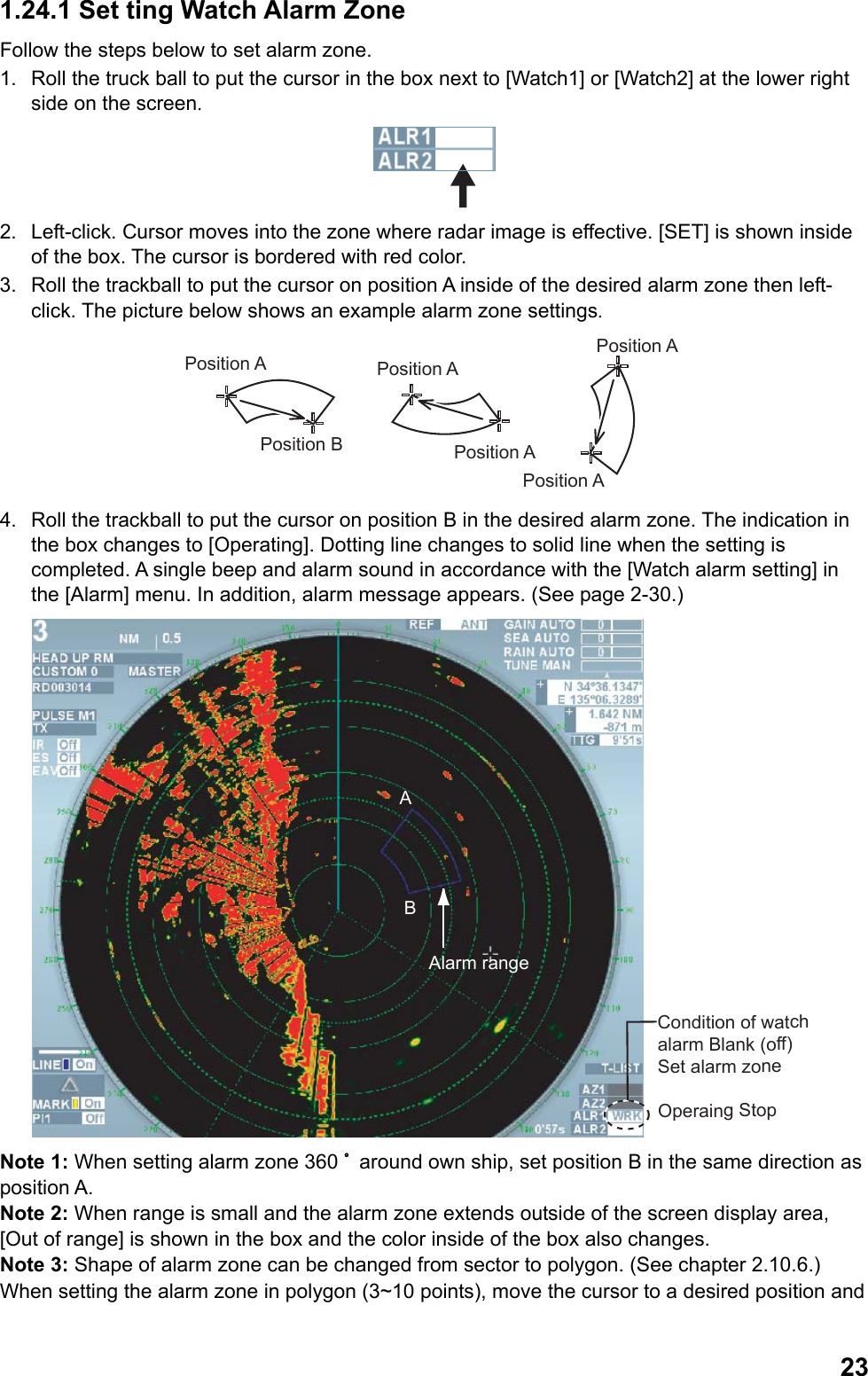  231.24.1 Set ting Watch Alarm Zone Follow the steps below to set alarm zone. 1.  Roll the truck ball to put the cursor in the box next to [Watch1] or [Watch2] at the lower right side on the screen.  2.  Left-click. Cursor moves into the zone where radar image is effective. [SET] is shown inside of the box. The cursor is bordered with red color. 3.  Roll the trackball to put the cursor on position A inside of the desired alarm zone then left-click. The picture below shows an example alarm zone settings. Position APosition APosition APosition BPosition APosition A 4.  Roll the trackball to put the cursor on position B in the desired alarm zone. The indication in the box changes to [Operating]. Dotting line changes to solid line when the setting is completed. A single beep and alarm sound in accordance with the [Watch alarm setting] in the [Alarm] menu. In addition, alarm message appears. (See page 2-30.) Condition of watch alarm Blank (off) Set alarm zoneOperaing StopABAlarm range Note 1: When setting alarm zone 360 ﾟaround own ship, set position B in the same direction as position A. Note 2: When range is small and the alarm zone extends outside of the screen display area, [Out of range] is shown in the box and the color inside of the box also changes. Note 3: Shape of alarm zone can be changed from sector to polygon. (See chapter 2.10.6.) When setting the alarm zone in polygon (3~10 points), move the cursor to a desired position and 