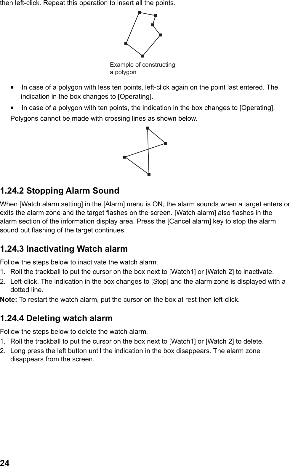  24then left-click. Repeat this operation to insert all the points. Example of constructing a polygon •  In case of a polygon with less ten points, left-click again on the point last entered. The indication in the box changes to [Operating]. •  In case of a polygon with ten points, the indication in the box changes to [Operating]. Polygons cannot be made with crossing lines as shown below.  1.24.2 Stopping Alarm Sound When [Watch alarm setting] in the [Alarm] menu is ON, the alarm sounds when a target enters or exits the alarm zone and the target flashes on the screen. [Watch alarm] also flashes in the alarm section of the information display area. Press the [Cancel alarm] key to stop the alarm sound but flashing of the target continues. 1.24.3 Inactivating Watch alarm Follow the steps below to inactivate the watch alarm. 1.  Roll the trackball to put the cursor on the box next to [Watch1] or [Watch 2] to inactivate. 2.  Left-click. The indication in the box changes to [Stop] and the alarm zone is displayed with a dotted line. Note: To restart the watch alarm, put the cursor on the box at rest then left-click. 1.24.4 Deleting watch alarm Follow the steps below to delete the watch alarm. 1.  Roll the trackball to put the cursor on the box next to [Watch1] or [Watch 2] to delete. 2.  Long press the left button until the indication in the box disappears. The alarm zone disappears from the screen. 