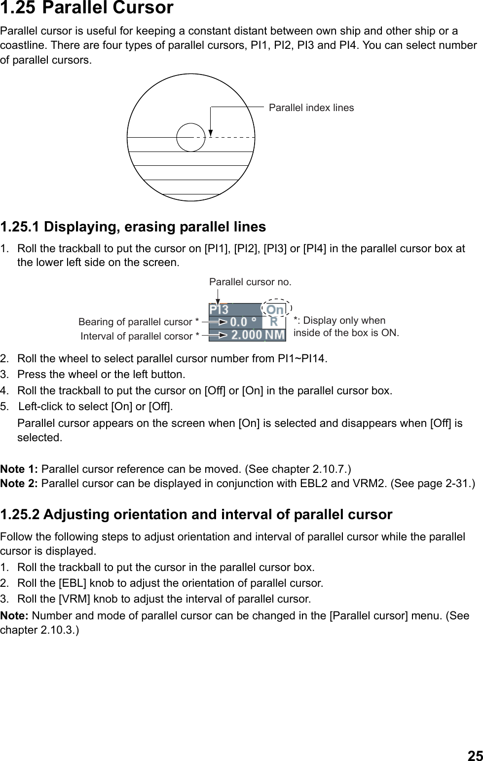  251.25  Parallel Cursor Parallel cursor is useful for keeping a constant distant between own ship and other ship or a coastline. There are four types of parallel cursors, PI1, PI2, PI3 and PI4. You can select number of parallel cursors. Parallel index lines 1.25.1 Displaying, erasing parallel lines 1.  Roll the trackball to put the cursor on [PI1], [PI2], [PI3] or [PI4] in the parallel cursor box at the lower left side on the screen. Parallel cursor no.*: Display only when inside of the box is ON.Bearing of parallel cursor *Interval of parallel corsor * 2.  Roll the wheel to select parallel cursor number from PI1~PI14. 3.  Press the wheel or the left button. 4.  Roll the trackball to put the cursor on [Off] or [On] in the parallel cursor box. 5.  Left-click to select [On] or [Off].  Parallel cursor appears on the screen when [On] is selected and disappears when [Off] is selected.  Note 1: Parallel cursor reference can be moved. (See chapter 2.10.7.) Note 2: Parallel cursor can be displayed in conjunction with EBL2 and VRM2. (See page 2-31.) 1.25.2 Adjusting orientation and interval of parallel cursor Follow the following steps to adjust orientation and interval of parallel cursor while the parallel cursor is displayed. 1.  Roll the trackball to put the cursor in the parallel cursor box. 2.  Roll the [EBL] knob to adjust the orientation of parallel cursor. 3.  Roll the [VRM] knob to adjust the interval of parallel cursor. Note: Number and mode of parallel cursor can be changed in the [Parallel cursor] menu. (See chapter 2.10.3.) 