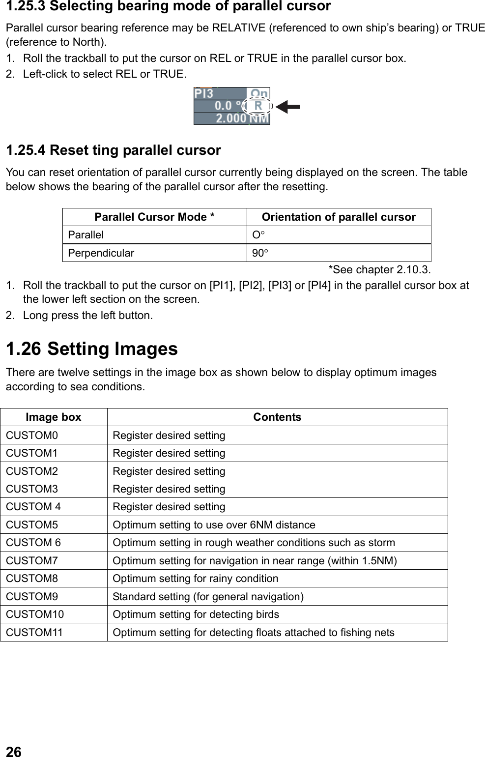  261.25.3 Selecting bearing mode of parallel cursor  Parallel cursor bearing reference may be RELATIVE (referenced to own ship’s bearing) or TRUE (reference to North).  1.  Roll the trackball to put the cursor on REL or TRUE in the parallel cursor box. 2.  Left-click to select REL or TRUE.  1.25.4 Reset ting parallel cursor You can reset orientation of parallel cursor currently being displayed on the screen. The table below shows the bearing of the parallel cursor after the resetting.  Parallel Cursor Mode *  Orientation of parallel cursor Parallel O° Perpendicular 90° *See chapter 2.10.3.                   1.  Roll the trackball to put the cursor on [PI1], [PI2], [PI3] or [PI4] in the parallel cursor box at the lower left section on the screen. 2.  Long press the left button. 1.26  Setting Images There are twelve settings in the image box as shown below to display optimum images according to sea conditions.  Image box  Contents CUSTOM0  Register desired setting CUSTOM1  Register desired setting CUSTOM2  Register desired setting CUSTOM3  Register desired setting CUSTOM 4  Register desired setting CUSTOM5  Optimum setting to use over 6NM distance CUSTOM 6  Optimum setting in rough weather conditions such as storm CUSTOM7  Optimum setting for navigation in near range (within 1.5NM) CUSTOM8  Optimum setting for rainy condition CUSTOM9  Standard setting (for general navigation) CUSTOM10  Optimum setting for detecting birds CUSTOM11  Optimum setting for detecting floats attached to fishing nets  
