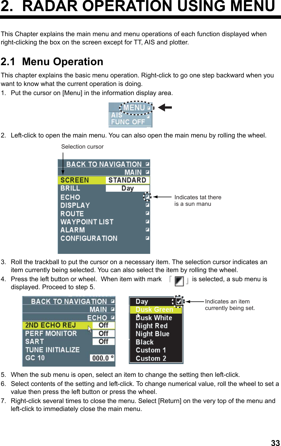  332.  RADAR OPERATION USING MENU This Chapter explains the main menu and menu operations of each function displayed when right-clicking the box on the screen except for TT, AIS and plotter. 2.1 Menu Operation This chapter explains the basic menu operation. Right-click to go one step backward when you want to know what the current operation is doing. 1.  Put the cursor on [Menu] in the information display area.  2.  Left-click to open the main menu. You can also open the main menu by rolling the wheel. Selection cursorIndicates tat there is a sun manu 3.  Roll the trackball to put the cursor on a necessary item. The selection cursor indicates an item currently being selected. You can also select the item by rolling the wheel. 4.  Press the left button or wheel.  When item with mark    is selected, a sub menu is displayed. Proceed to step 5.  Indicates an item currently being set. 5.  When the sub menu is open, select an item to change the setting then left-click. 6.  Select contents of the setting and left-click. To change numerical value, roll the wheel to set a value then press the left button or press the wheel. 7.  Right-click several times to close the menu. Select [Return] on the very top of the menu and left-click to immediately close the main menu. 