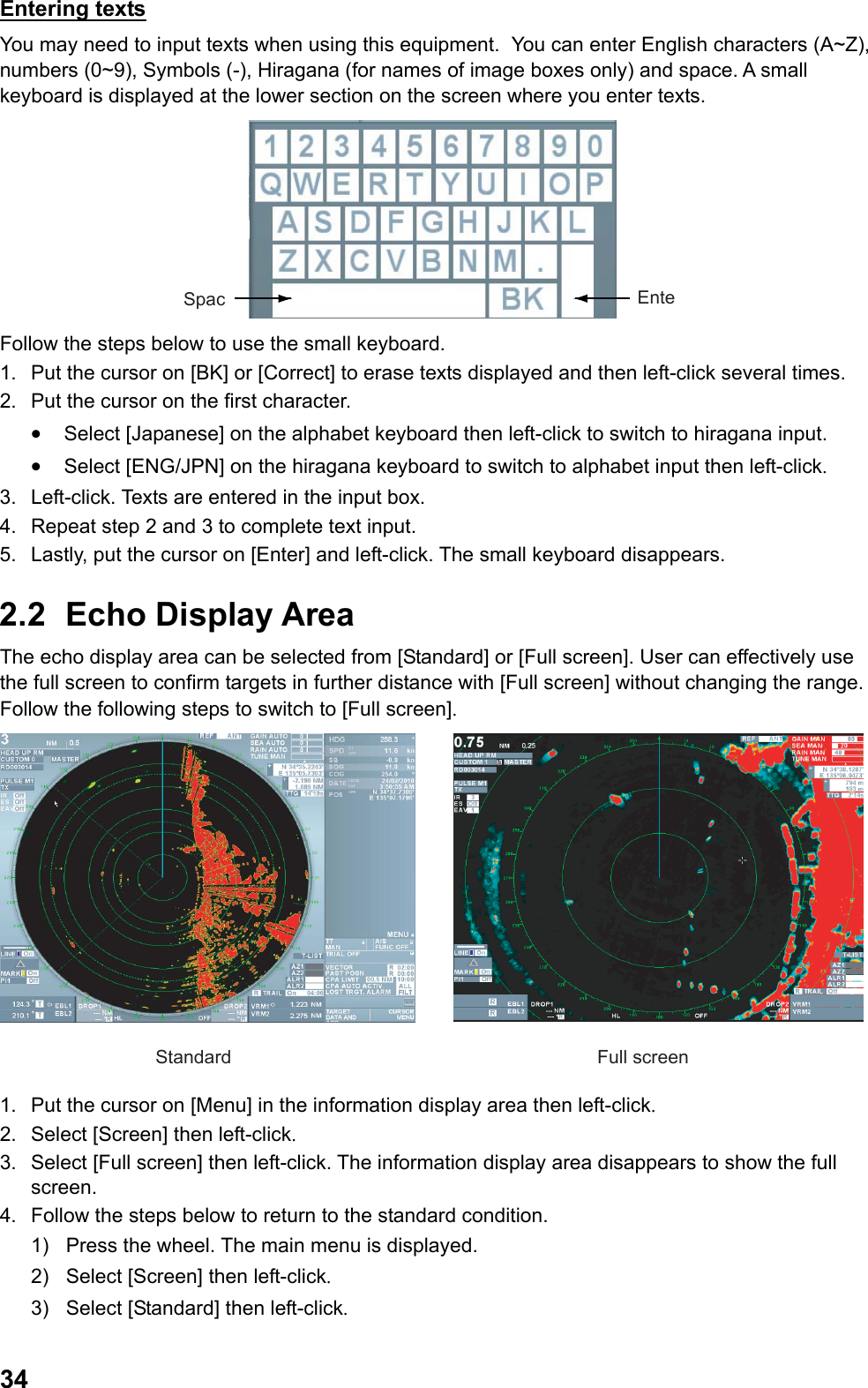 34Entering texts You may need to input texts when using this equipment.  You can enter English characters (A~Z), numbers (0~9), Symbols (-), Hiragana (for names of image boxes only) and space. A small keyboard is displayed at the lower section on the screen where you enter texts. EnteSpac Follow the steps below to use the small keyboard. 1.  Put the cursor on [BK] or [Correct] to erase texts displayed and then left-click several times. 2.  Put the cursor on the first character. •  Select [Japanese] on the alphabet keyboard then left-click to switch to hiragana input. •  Select [ENG/JPN] on the hiragana keyboard to switch to alphabet input then left-click. 3.  Left-click. Texts are entered in the input box. 4.  Repeat step 2 and 3 to complete text input. 5.  Lastly, put the cursor on [Enter] and left-click. The small keyboard disappears. 2.2 Echo Display Area The echo display area can be selected from [Standard] or [Full screen]. User can effectively use the full screen to confirm targets in further distance with [Full screen] without changing the range. Follow the following steps to switch to [Full screen]. Standard Full screen 1.  Put the cursor on [Menu] in the information display area then left-click. 2.  Select [Screen] then left-click. 3.  Select [Full screen] then left-click. The information display area disappears to show the full screen. 4.  Follow the steps below to return to the standard condition. 1)  Press the wheel. The main menu is displayed. 2)  Select [Screen] then left-click. 3)  Select [Standard] then left-click. 