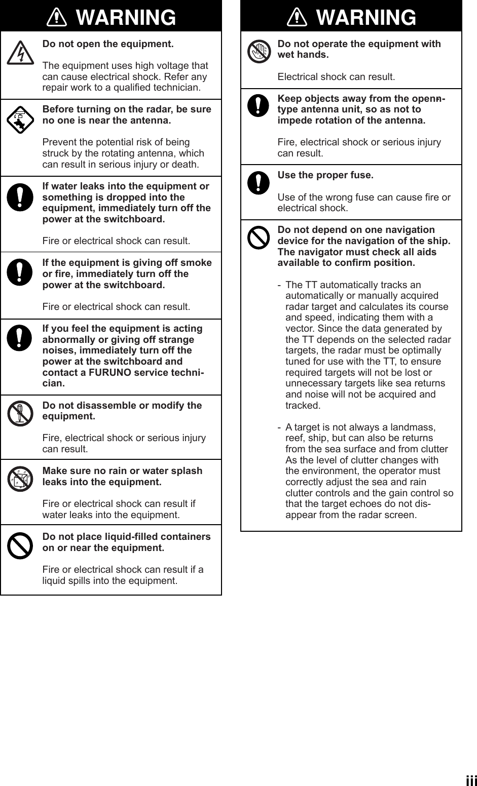  iiiWARNINGWARNING WARNINGDo not open the equipment.The equipment uses high voltage that can cause electrical shock. Refer any repair work to a qualified technician.Before turning on the radar, be sure no one is near the antenna.Prevent the potential risk of being struck by the rotating antenna, which can result in serious injury or death.If water leaks into the equipment or something is dropped into the equipment, immediately turn off the power at the switchboard.Fire or electrical shock can result.If the equipment is giving off smoke or fire, immediately turn off the power at the switchboard.Fire or electrical shock can result.If you feel the equipment is acting abnormally or giving off strange noises, immediately turn off the power at the switchboard and contact a FURUNO service techni-cian.Do not disassemble or modify the equipment.Fire, electrical shock or serious injury can result.Make sure no rain or water splash leaks into the equipment.Fire or electrical shock can result if water leaks into the equipment.Do not place liquid-filled containers on or near the equipment.Fire or electrical shock can result if a liquid spills into the equipment.Do not operate the equipment with wet hands.Electrical shock can result.Keep objects away from the open-n-type antenna unit, so as not to impede rotation of the antenna.Fire, electrical shock or serious injury can result.Use the proper fuse.Use of the wrong fuse can cause fire or electrical shock.Do not depend on one navigation device for the navigation of the ship. The navigator must check all aids available to confirm position.- The TT automatically tracks an automatically or manually acquired radar target and calculates its course and speed, indicating them with a vector. Since the data generated by the TT depends on the selected radar targets, the radar must be optimally tuned for use with the TT, to ensure required targets will not be lost or unnecessary targets like sea returns and noise will not be acquired and tracked.- A target is not always a landmass, reef, ship, but can also be returns from the sea surface and from clutterAs the level of clutter changes with the environment, the operator must correctly adjust the sea and rain clutter controls and the gain control so that the target echoes do not dis-appear from the radar screen. 