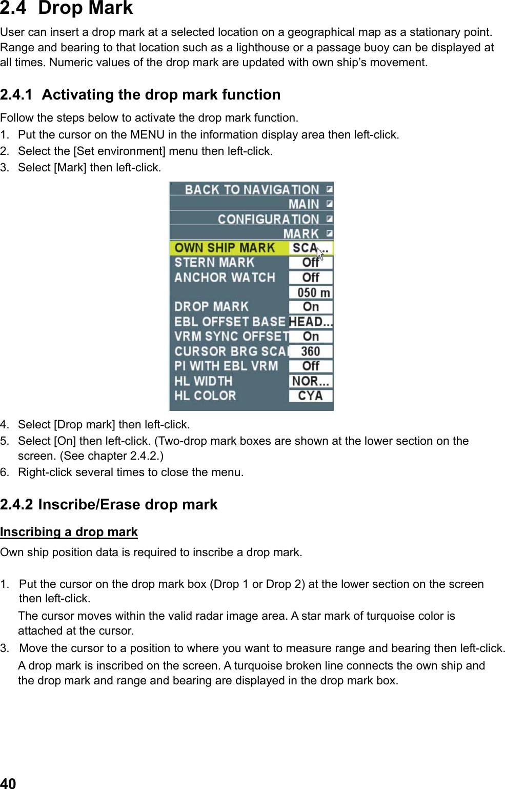  402.4 Drop Mark User can insert a drop mark at a selected location on a geographical map as a stationary point.  Range and bearing to that location such as a lighthouse or a passage buoy can be displayed at all times. Numeric values of the drop mark are updated with own ship’s movement. 2.4.1  Activating the drop mark function Follow the steps below to activate the drop mark function. 1.  Put the cursor on the MENU in the information display area then left-click. 2.  Select the [Set environment] menu then left-click. 3.  Select [Mark] then left-click.  4.  Select [Drop mark] then left-click. 5.  Select [On] then left-click. (Two-drop mark boxes are shown at the lower section on the screen. (See chapter 2.4.2.) 6.  Right-click several times to close the menu. 2.4.2  Inscribe/Erase drop mark Inscribing a drop mark Own ship position data is required to inscribe a drop mark.  1.  Put the cursor on the drop mark box (Drop 1 or Drop 2) at the lower section on the screen then left-click. The cursor moves within the valid radar image area. A star mark of turquoise color is attached at the cursor. 3.  Move the cursor to a position to where you want to measure range and bearing then left-click.  A drop mark is inscribed on the screen. A turquoise broken line connects the own ship and the drop mark and range and bearing are displayed in the drop mark box. 