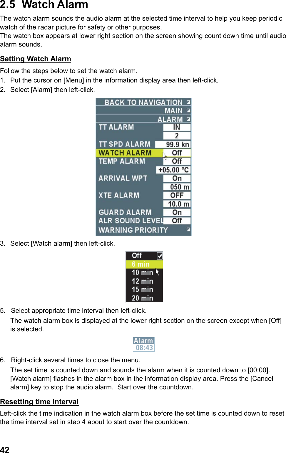  422.5 Watch Alarm The watch alarm sounds the audio alarm at the selected time interval to help you keep periodic watch of the radar picture for safety or other purposes. The watch box appears at lower right section on the screen showing count down time until audio alarm sounds. Setting Watch Alarm Follow the steps below to set the watch alarm. 1.  Put the cursor on [Menu] in the information display area then left-click. 2.  Select [Alarm] then left-click.  3.  Select [Watch alarm] then left-click.  5.  Select appropriate time interval then left-click.  The watch alarm box is displayed at the lower right section on the screen except when [Off] is selected.  6.  Right-click several times to close the menu.  The set time is counted down and sounds the alarm when it is counted down to [00:00].  [Watch alarm] flashes in the alarm box in the information display area. Press the [Cancel alarm] key to stop the audio alarm.  Start over the countdown.  Resetting time interval Left-click the time indication in the watch alarm box before the set time is counted down to reset the time interval set in step 4 about to start over the countdown. 