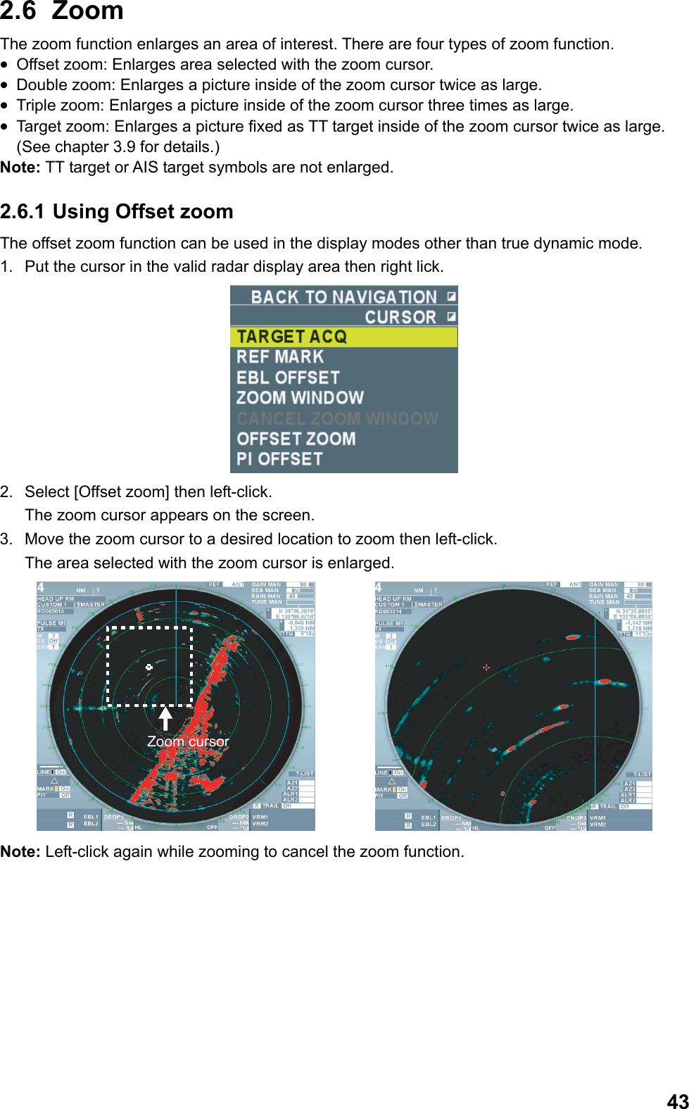  432.6  Zoom  The zoom function enlarges an area of interest. There are four types of zoom function. •  Offset zoom: Enlarges area selected with the zoom cursor. •  Double zoom: Enlarges a picture inside of the zoom cursor twice as large. •  Triple zoom: Enlarges a picture inside of the zoom cursor three times as large. •  Target zoom: Enlarges a picture fixed as TT target inside of the zoom cursor twice as large. (See chapter 3.9 for details.) Note: TT target or AIS target symbols are not enlarged. 2.6.1 Using Offset zoom The offset zoom function can be used in the display modes other than true dynamic mode. 1.  Put the cursor in the valid radar display area then right lick.  2.  Select [Offset zoom] then left-click.  The zoom cursor appears on the screen. 3.  Move the zoom cursor to a desired location to zoom then left-click.  The area selected with the zoom cursor is enlarged. Zoom cursor Note: Left-click again while zooming to cancel the zoom function. 