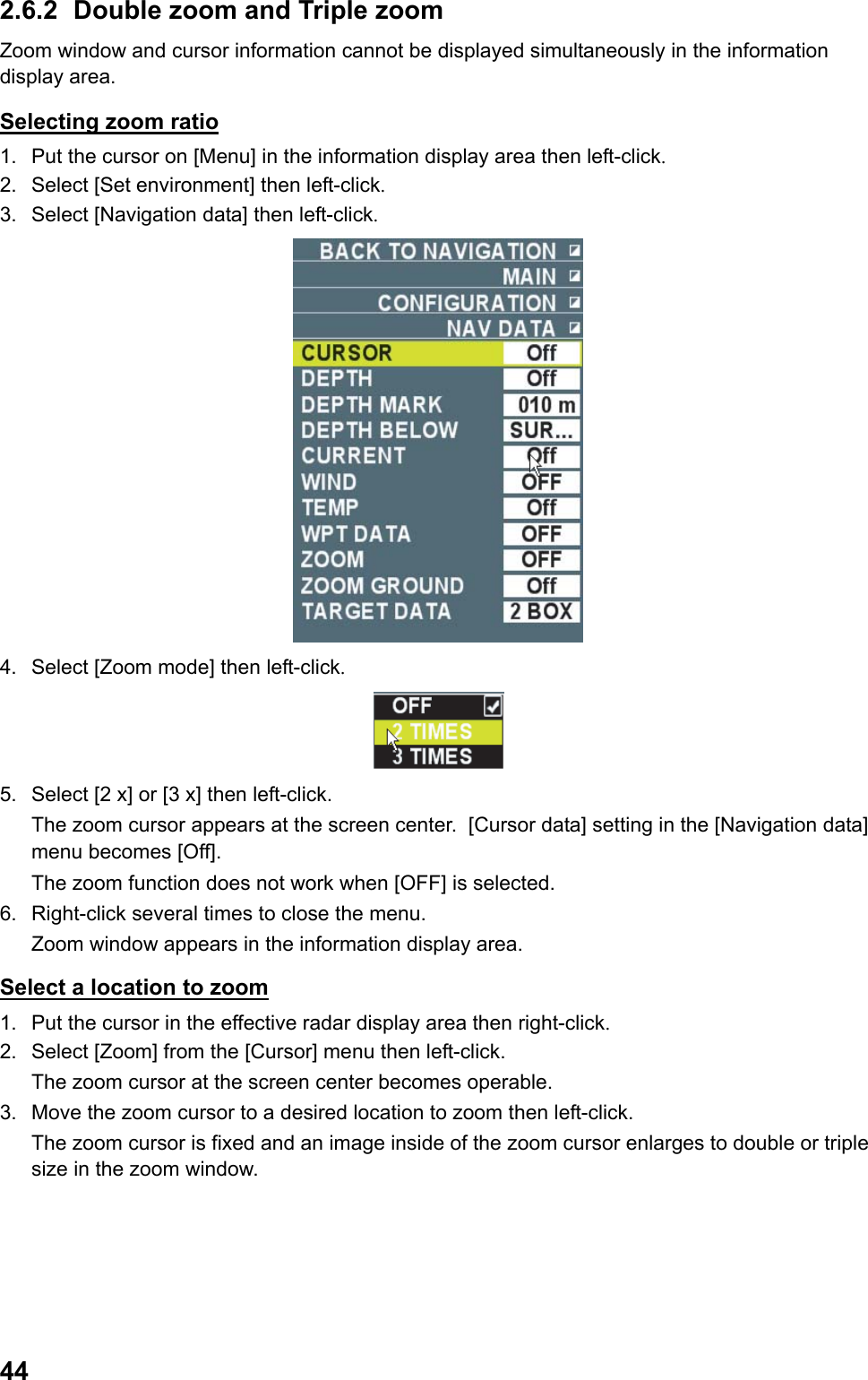  442.6.2  Double zoom and Triple zoom Zoom window and cursor information cannot be displayed simultaneously in the information display area. Selecting zoom ratio 1.  Put the cursor on [Menu] in the information display area then left-click. 2.  Select [Set environment] then left-click. 3.  Select [Navigation data] then left-click.  4.  Select [Zoom mode] then left-click.  5.  Select [2 x] or [3 x] then left-click.  The zoom cursor appears at the screen center.  [Cursor data] setting in the [Navigation data] menu becomes [Off].  The zoom function does not work when [OFF] is selected. 6.  Right-click several times to close the menu.  Zoom window appears in the information display area. Select a location to zoom 1.  Put the cursor in the effective radar display area then right-click. 2.  Select [Zoom] from the [Cursor] menu then left-click.  The zoom cursor at the screen center becomes operable. 3.  Move the zoom cursor to a desired location to zoom then left-click.  The zoom cursor is fixed and an image inside of the zoom cursor enlarges to double or triple size in the zoom window. 