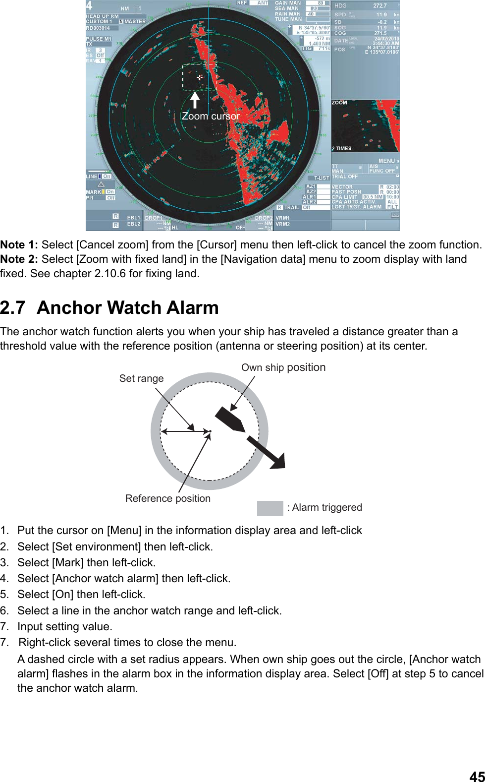  45Zoom cursor Note 1: Select [Cancel zoom] from the [Cursor] menu then left-click to cancel the zoom function. Note 2: Select [Zoom with fixed land] in the [Navigation data] menu to zoom display with land fixed. See chapter 2.10.6 for fixing land. 2.7  Anchor Watch Alarm The anchor watch function alerts you when your ship has traveled a distance greater than a threshold value with the reference position (antenna or steering position) at its center. Set rangeOwn ship position: Alarm triggeredReference position 1.  Put the cursor on [Menu] in the information display area and left-click 2.  Select [Set environment] then left-click. 3.  Select [Mark] then left-click. 4.  Select [Anchor watch alarm] then left-click. 5.  Select [On] then left-click. 6.  Select a line in the anchor watch range and left-click. 7.  Input setting value. 7.  Right-click several times to close the menu.  A dashed circle with a set radius appears. When own ship goes out the circle, [Anchor watch alarm] flashes in the alarm box in the information display area. Select [Off] at step 5 to cancel the anchor watch alarm. 