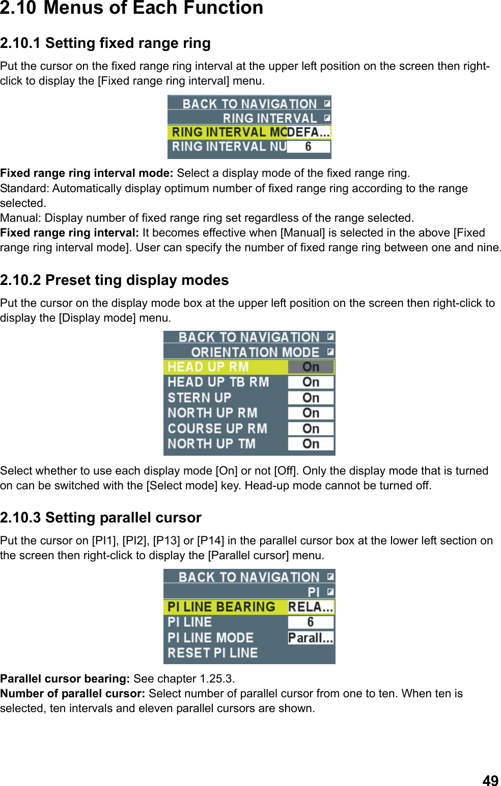  492.10  Menus of Each Function 2.10.1 Setting fixed range ring Put the cursor on the fixed range ring interval at the upper left position on the screen then right-click to display the [Fixed range ring interval] menu.  Fixed range ring interval mode: Select a display mode of the fixed range ring. Standard: Automatically display optimum number of fixed range ring according to the range selected. Manual: Display number of fixed range ring set regardless of the range selected. Fixed range ring interval: It becomes effective when [Manual] is selected in the above [Fixed range ring interval mode]. User can specify the number of fixed range ring between one and nine.  2.10.2 Preset ting display modes Put the cursor on the display mode box at the upper left position on the screen then right-click to display the [Display mode] menu.  Select whether to use each display mode [On] or not [Off]. Only the display mode that is turned on can be switched with the [Select mode] key. Head-up mode cannot be turned off.  2.10.3 Setting parallel cursor Put the cursor on [PI1], [PI2], [P13] or [P14] in the parallel cursor box at the lower left section on the screen then right-click to display the [Parallel cursor] menu.  Parallel cursor bearing: See chapter 1.25.3. Number of parallel cursor: Select number of parallel cursor from one to ten. When ten is selected, ten intervals and eleven parallel cursors are shown. 